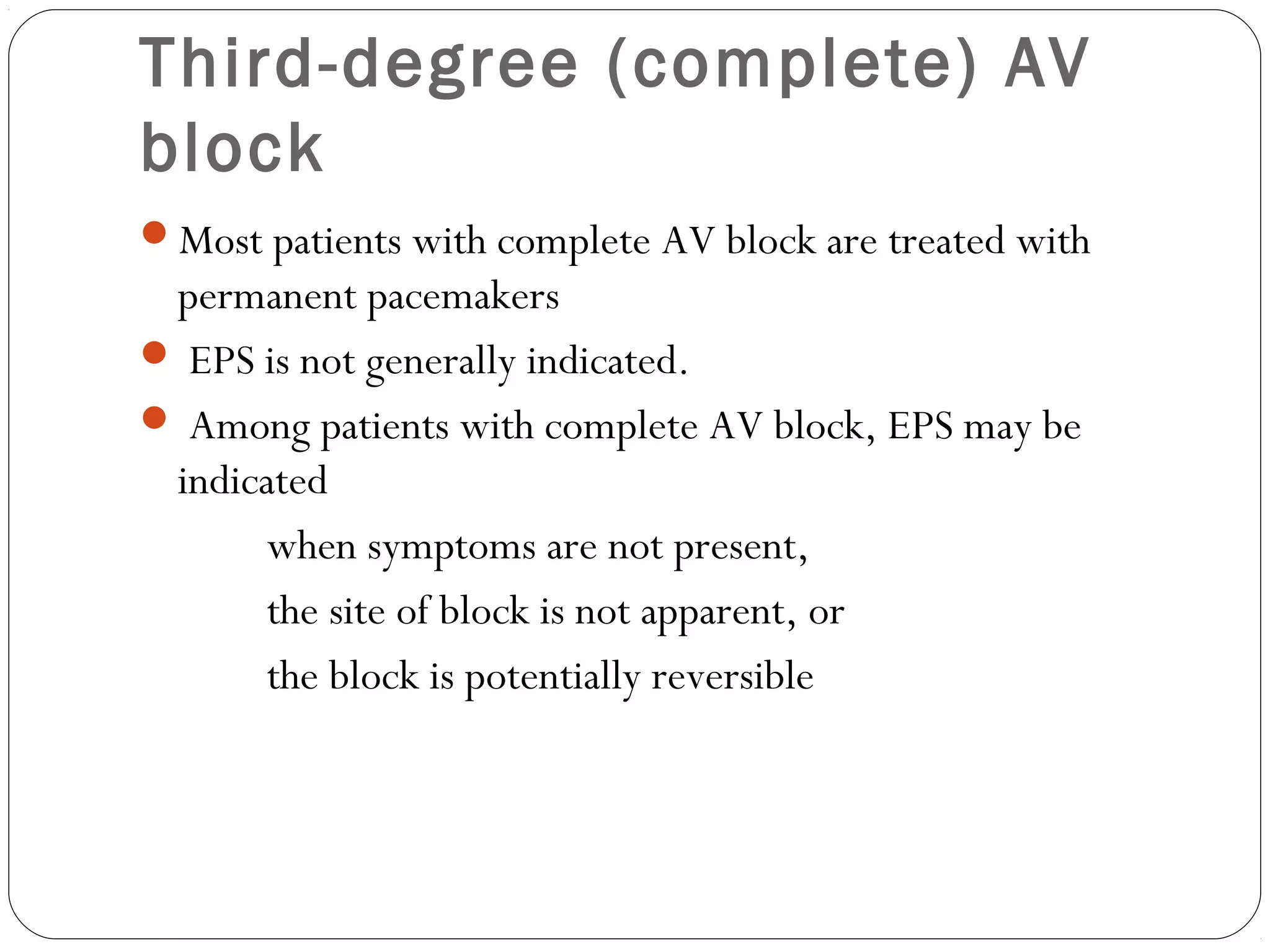 Third-degree (complete) AV
block
Most patients with complete AV block are treated with
permanent pacemakers
 EPS is not generally indicated.
 Among patients with complete AV block, EPS may be
indicated
when symptoms are not present,
the site of block is not apparent, or
the block is potentially reversible
 
