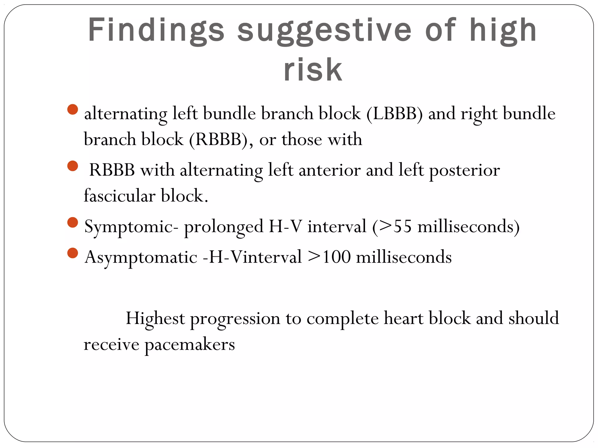Findings suggestive of high
risk
alternating left bundle branch block (LBBB) and right bundle
branch block (RBBB), or those with
 RBBB with alternating left anterior and left posterior
fascicular block.
Symptomic- prolonged H-V interval (>55 milliseconds)
Asymptomatic -H-Vinterval >100 milliseconds
Highest progression to complete heart block and should
receive pacemakers
 