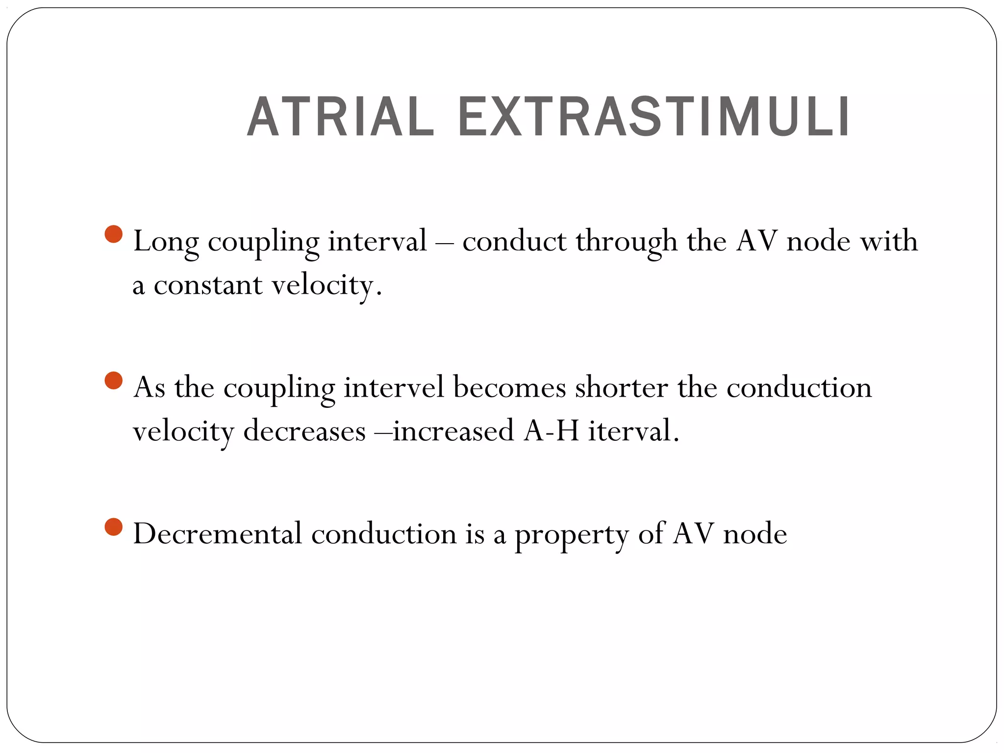 ATRIAL EXTRASTIMULI
Long coupling interval – conduct through the AV node with
a constant velocity.
As the coupling intervel becomes shorter the conduction
velocity decreases –increased A-H iterval.
Decremental conduction is a property of AV node
 