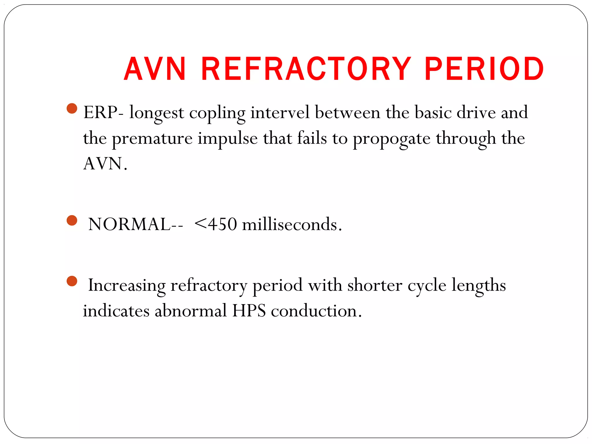 AVN REFRACTORY PERIOD
ERP- longest copling intervel between the basic drive and
the premature impulse that fails to propogate through the
AVN.
 NORMAL-- <450 milliseconds.
 Increasing refractory period with shorter cycle lengths
indicates abnormal HPS conduction.
 