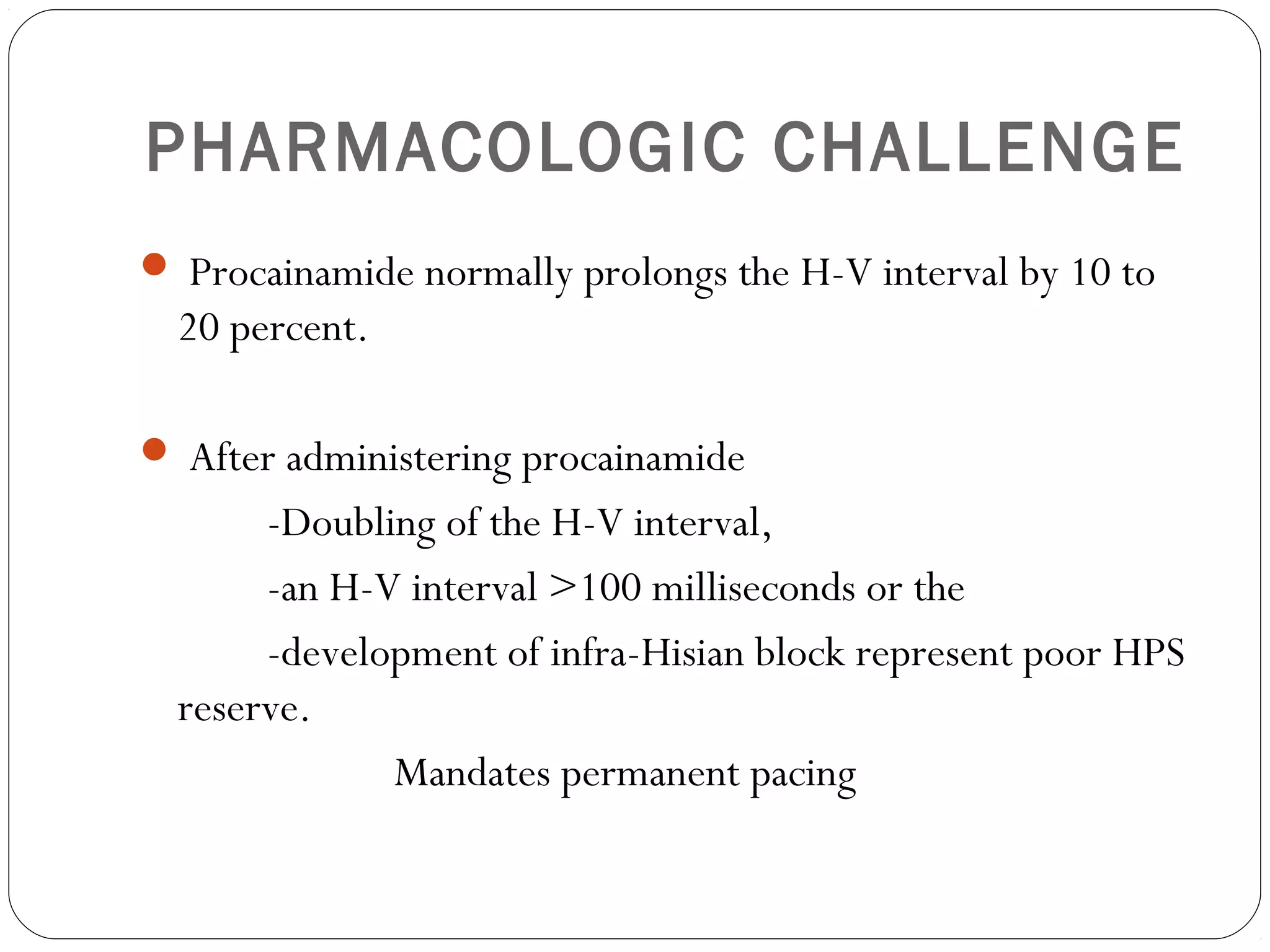PHARMACOLOGIC CHALLENGE
 Procainamide normally prolongs the H-V interval by 10 to
20 percent.
 After administering procainamide
-Doubling of the H-V interval,
-an H-V interval >100 milliseconds or the
-development of infra-Hisian block represent poor HPS
reserve.
Mandates permanent pacing
 