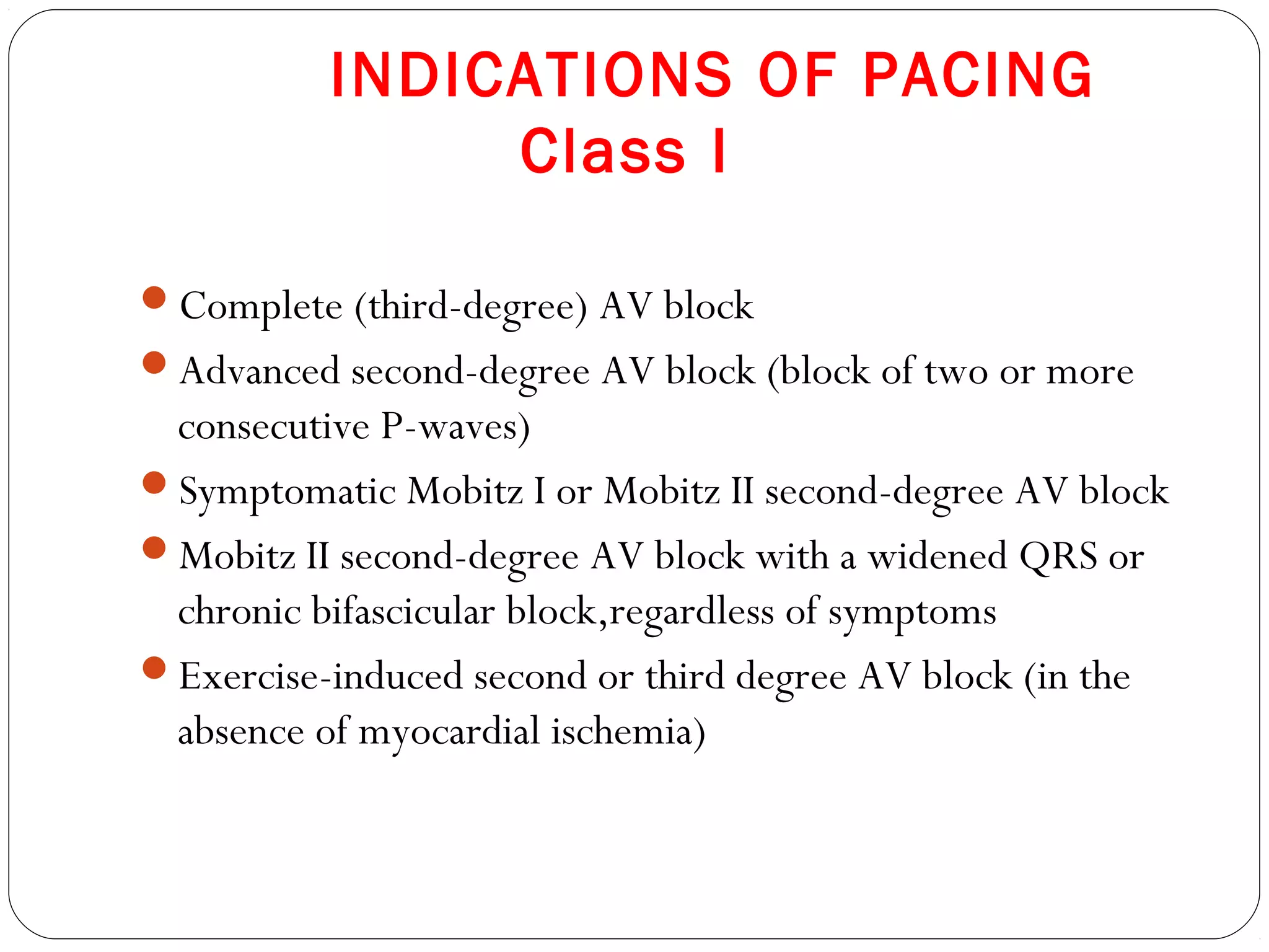 INDICATIONS OF PACING
Class I
Complete (third-degree) AV block
Advanced second-degree AV block (block of two or more
consecutive P-waves)
Symptomatic Mobitz I or Mobitz II second-degree AV block
Mobitz II second-degree AV block with a widened QRS or
chronic bifascicular block,regardless of symptoms
Exercise-induced second or third degree AV block (in the
absence of myocardial ischemia)
 