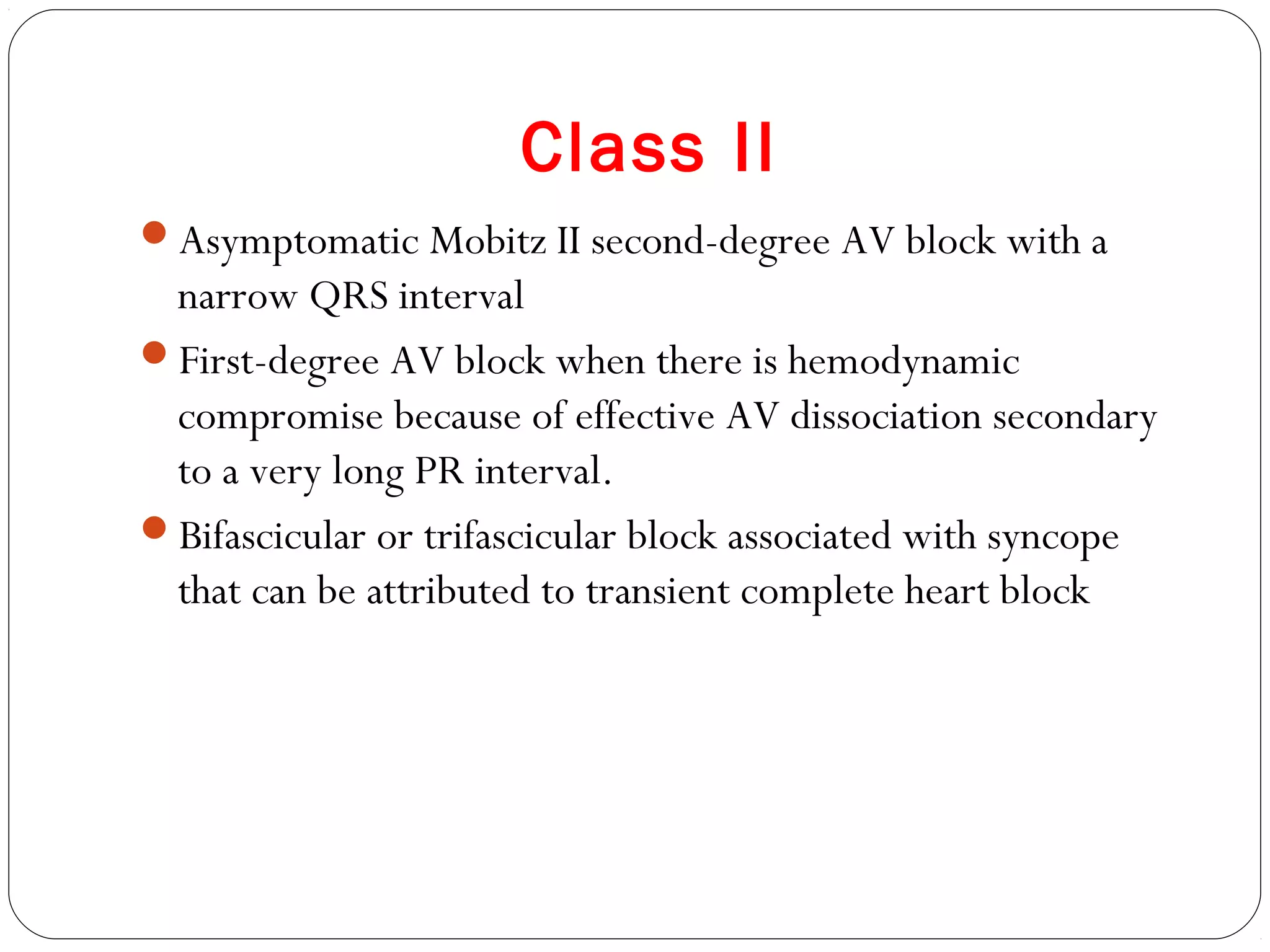 Class II
Asymptomatic Mobitz II second-degree AV block with a
narrow QRS interval
First-degree AV block when there is hemodynamic
compromise because of effective AV dissociation secondary
to a very long PR interval.
Bifascicular or trifascicular block associated with syncope
that can be attributed to transient complete heart block
 