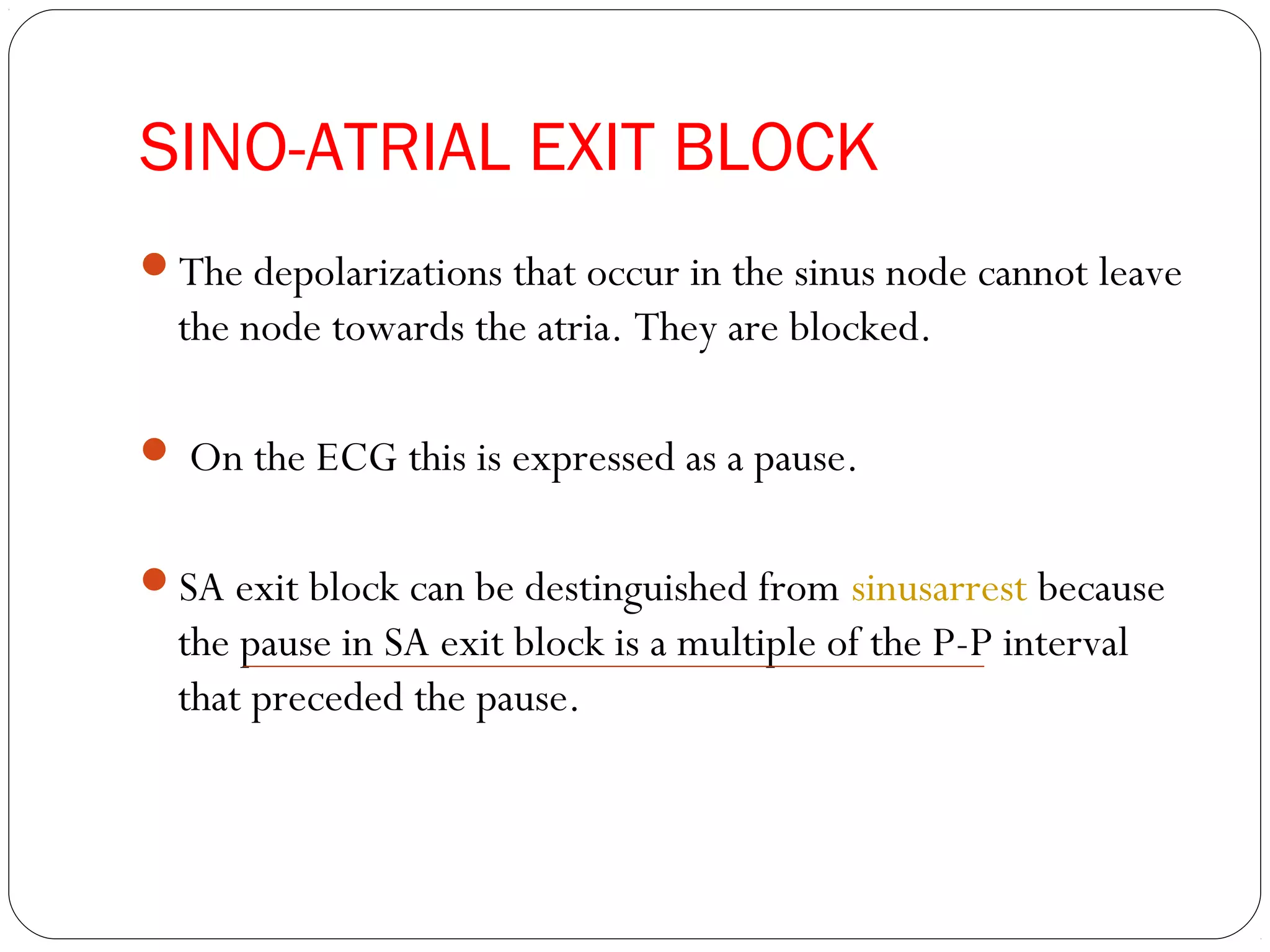 SINO-ATRIAL EXIT BLOCK
The depolarizations that occur in the sinus node cannot leave
the node towards the atria. They are blocked.
 On the ECG this is expressed as a pause.
SA exit block can be destinguished from sinusarrest because
the pause in SA exit block is a multiple of the P-P interval
that preceded the pause.
 