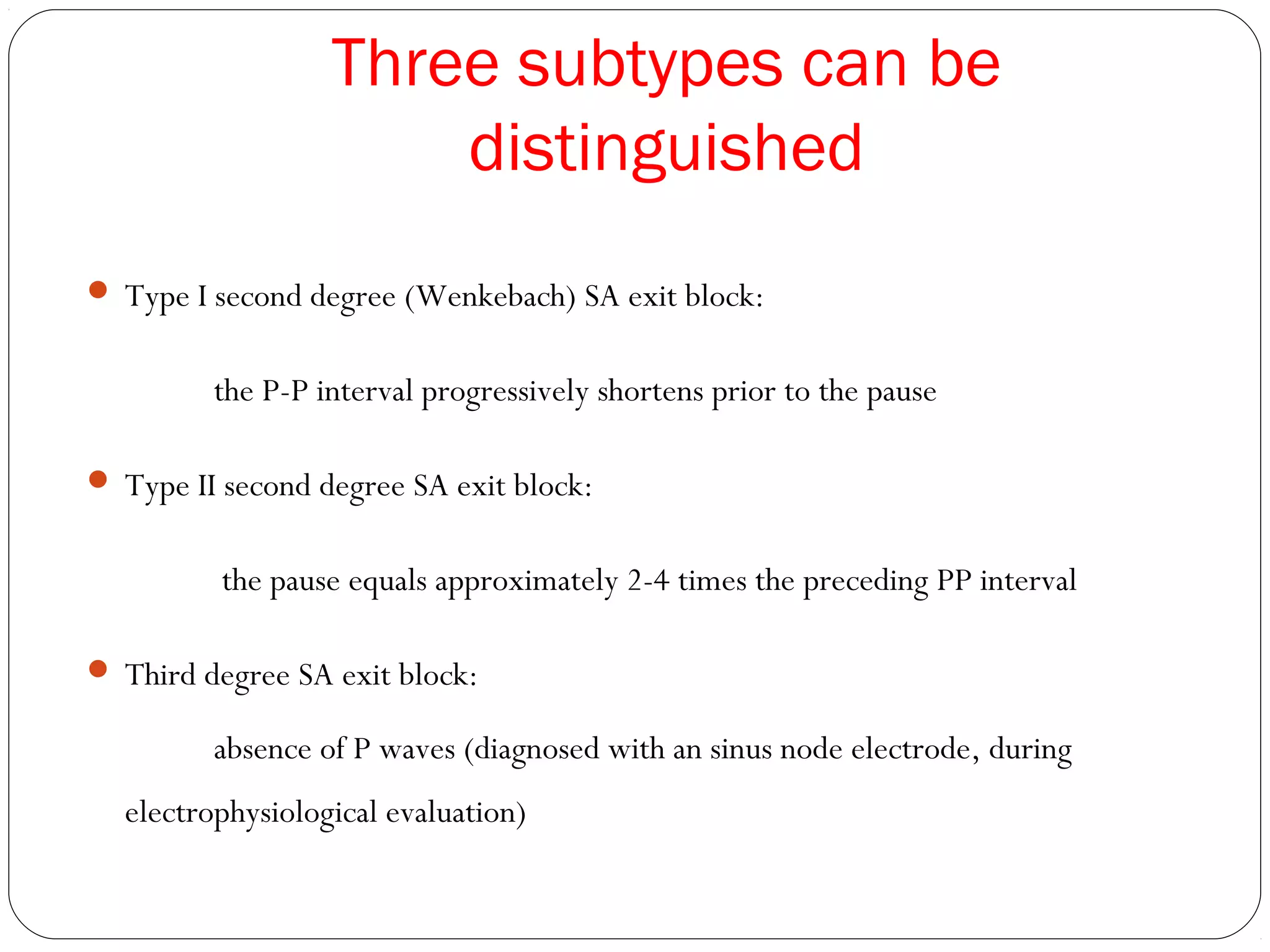 Three subtypes can be
distinguished
 Type I second degree (Wenkebach) SA exit block:
the P-P interval progressively shortens prior to the pause
 Type II second degree SA exit block:
the pause equals approximately 2-4 times the preceding PP interval
 Third degree SA exit block:
absence of P waves (diagnosed with an sinus node electrode, during
electrophysiological evaluation)
 