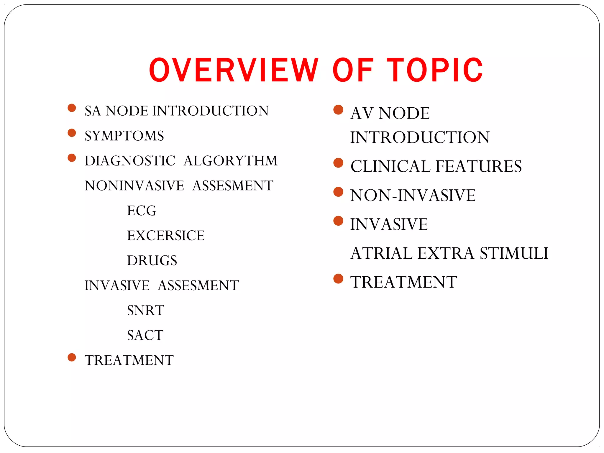 OVERVIEW OF TOPIC
 SA NODE INTRODUCTION
 SYMPTOMS
 DIAGNOSTIC ALGORYTHM
NONINVASIVE ASSESMENT
ECG
EXCERSICE
DRUGS
INVASIVE ASSESMENT
SNRT
SACT
 TREATMENT
AV NODE
INTRODUCTION
CLINICAL FEATURES
NON-INVASIVE
INVASIVE
ATRIAL EXTRA STIMULI
TREATMENT
 
