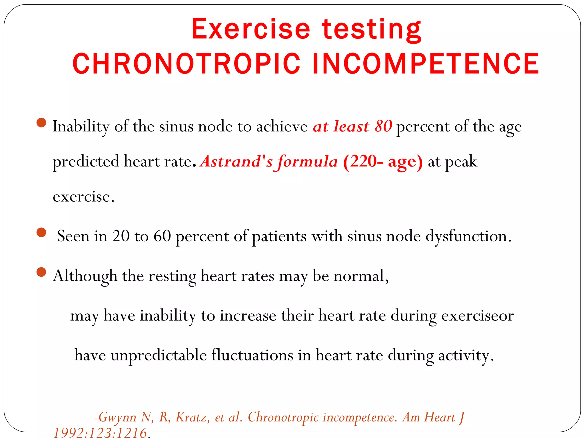 Exercise testing
CHRONOTROPIC INCOMPETENCE
Inability of the sinus node to achieve at least 80 percent of the age
predicted heart rate.Astrand's formula (220- age) at peak
exercise.
 Seen in 20 to 60 percent of patients with sinus node dysfunction.
Although the resting heart rates may be normal,
may have inability to increase their heart rate during exerciseor
have unpredictable fluctuations in heart rate during activity.
-Gwynn N, R, Kratz, et al. Chronotropic incompetence. Am Heart J
1992;123:1216.
 