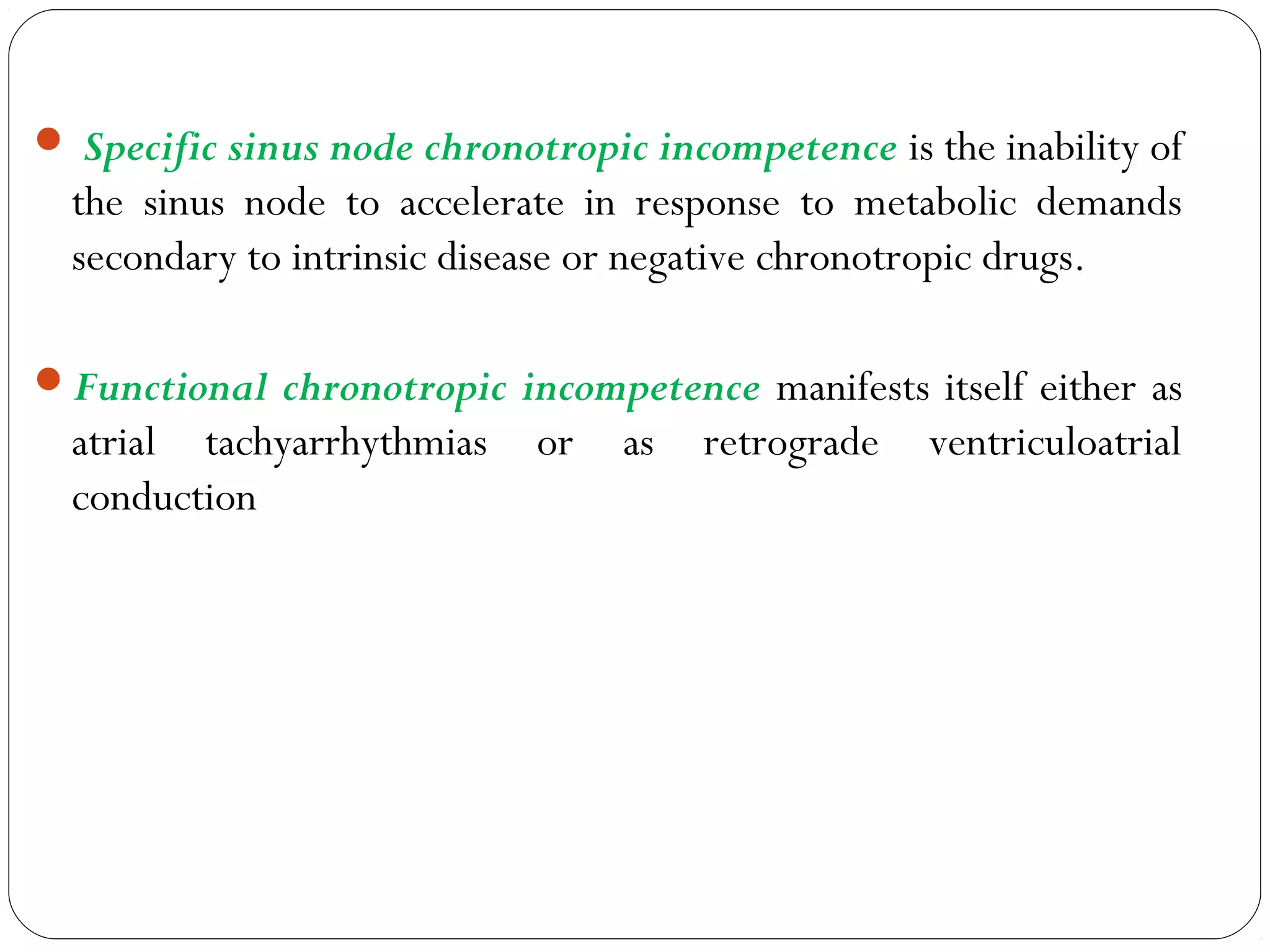  Specific sinus node chronotropic incompetence is the inability of
the sinus node to accelerate in response to metabolic demands
secondary to intrinsic disease or negative chronotropic drugs.
Functional chronotropic incompetence manifests itself either as
atrial tachyarrhythmias or as retrograde ventriculoatrial
conduction
 