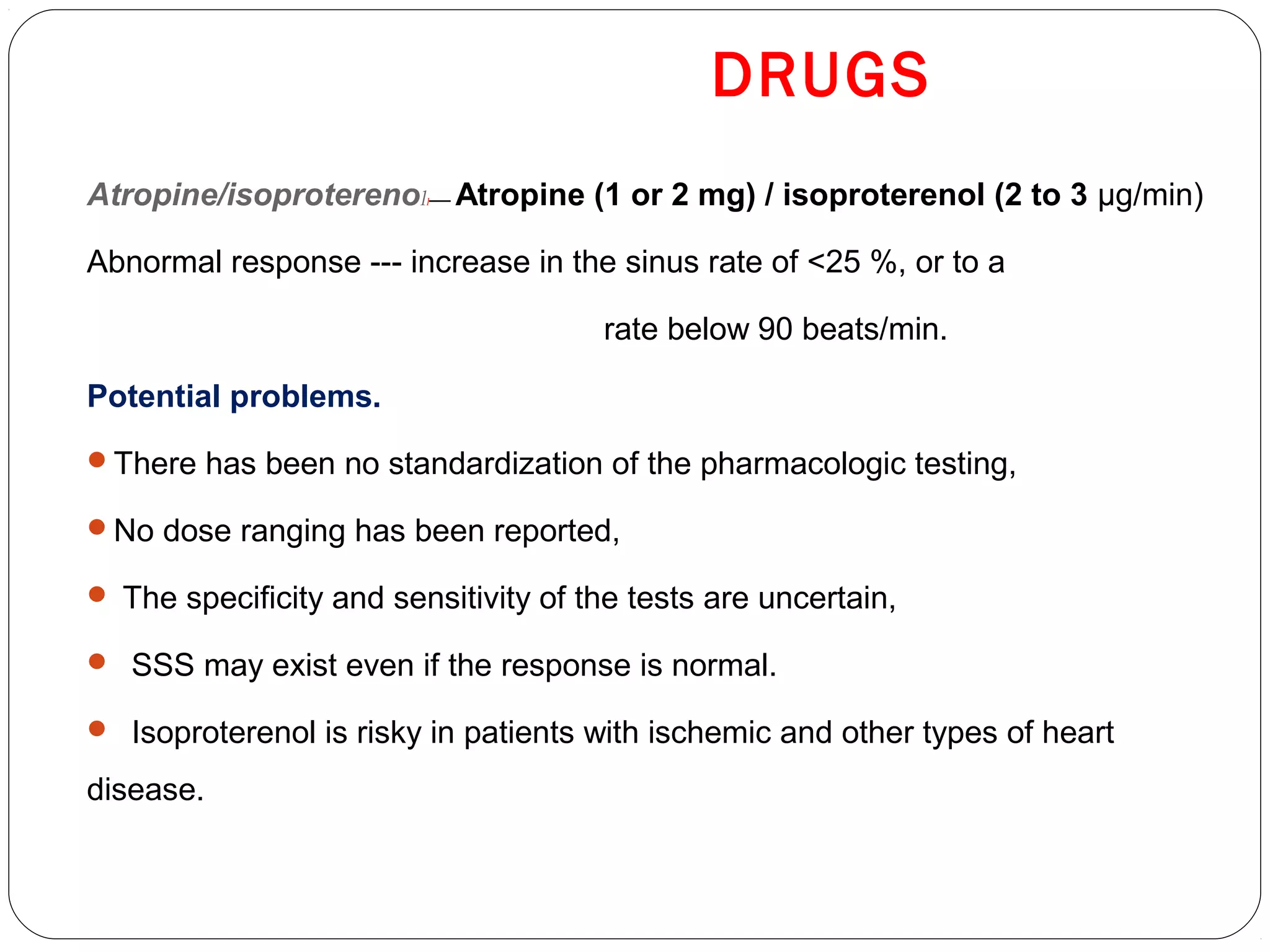 DRUGS
Atropine/isoproterenoll— Atropine (1 or 2 mg) / isoproterenol (2 to 3 μg/min)
Abnormal response --- increase in the sinus rate of <25 %, or to a
rate below 90 beats/min.
Potential problems.
There has been no standardization of the pharmacologic testing,
No dose ranging has been reported,
 The specificity and sensitivity of the tests are uncertain,
 SSS may exist even if the response is normal.
 Isoproterenol is risky in patients with ischemic and other types of heart
disease.
 