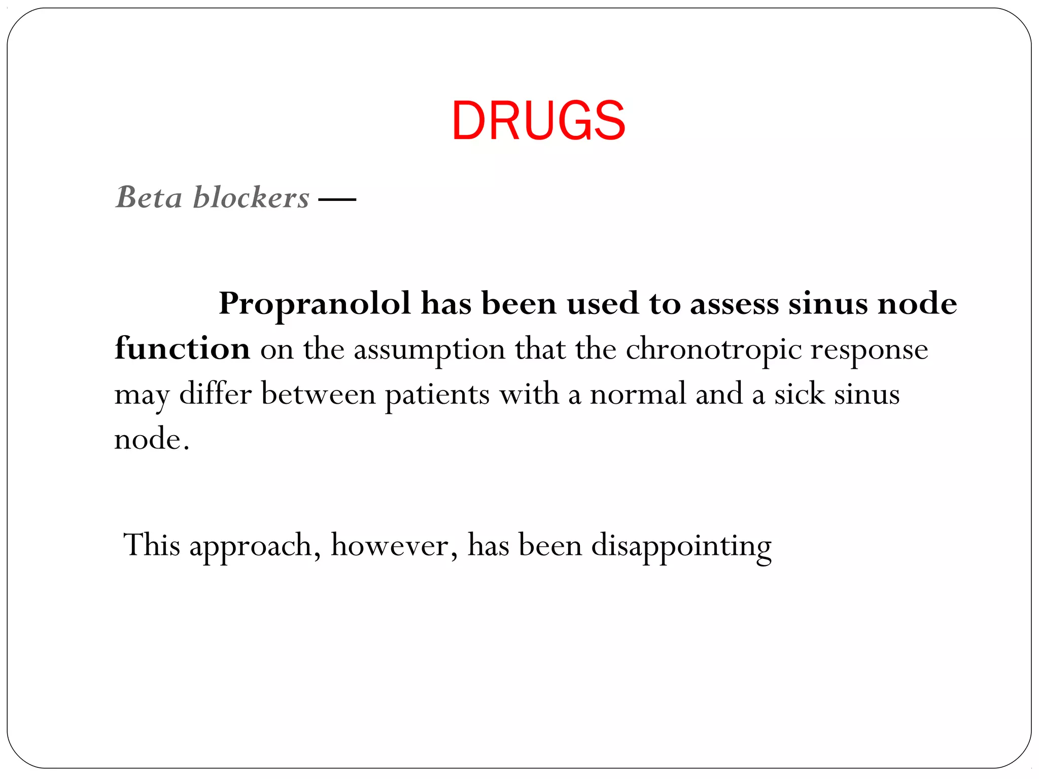 DRUGS
Beta blockers —
Propranolol has been used to assess sinus node
function on the assumption that the chronotropic response
may differ between patients with a normal and a sick sinus
node.
This approach, however, has been disappointing
 