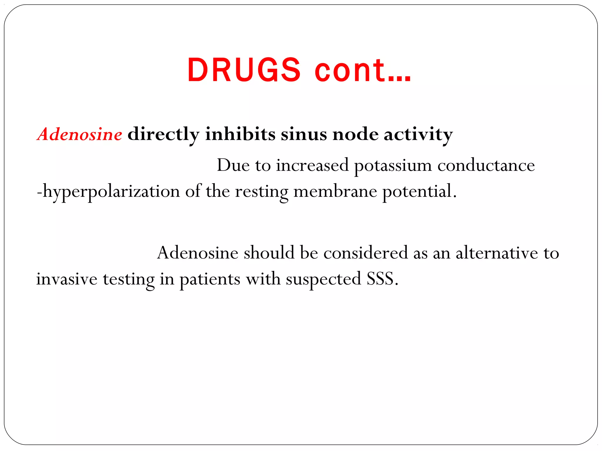 DRUGS cont…
Adenosine directly inhibits sinus node activity
Due to increased potassium conductance
-hyperpolarization of the resting membrane potential.
Adenosine should be considered as an alternative to
invasive testing in patients with suspected SSS.
 