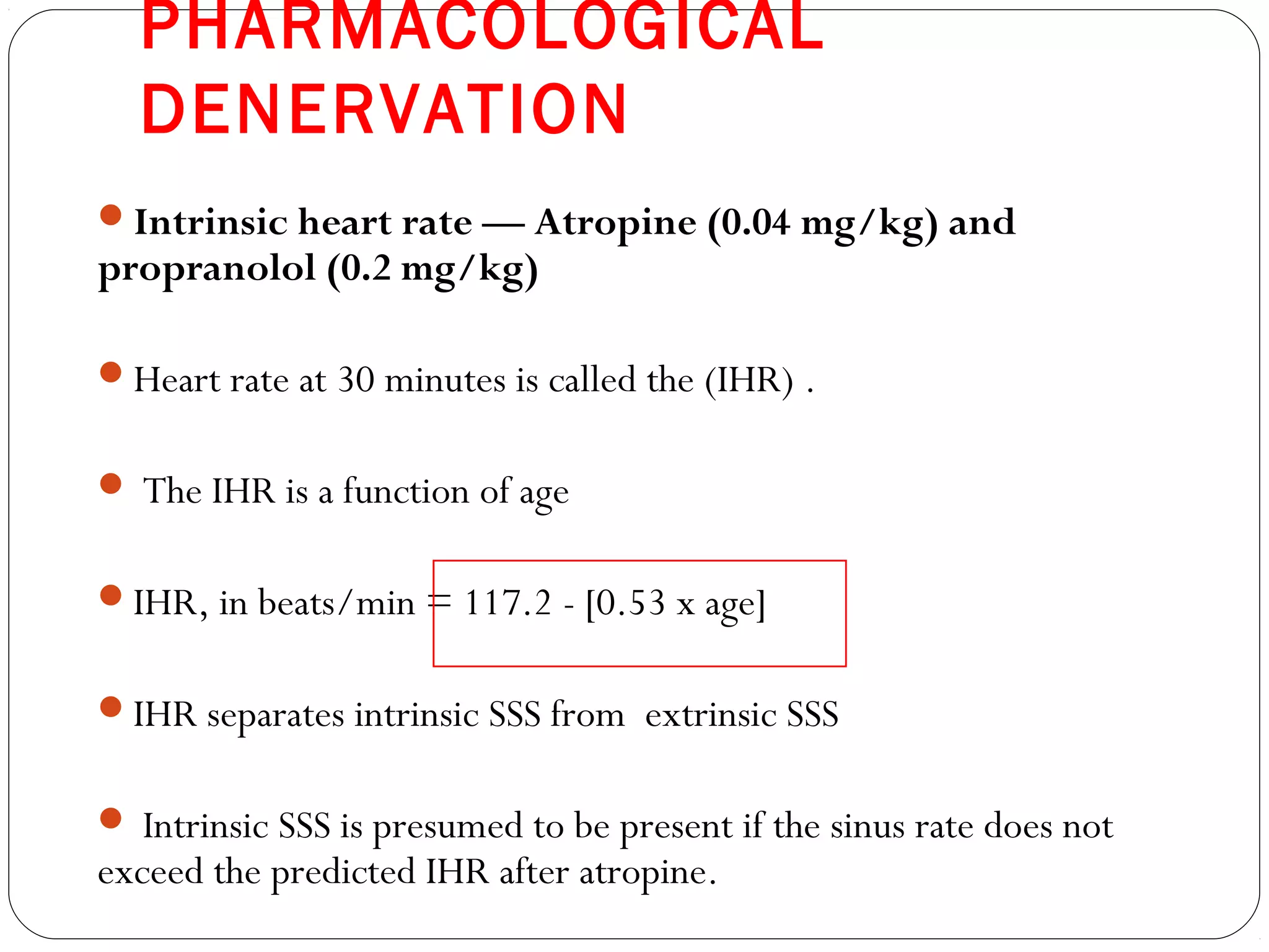 PHARMACOLOGICAL
DENERVATION
Intrinsic heart rate — Atropine (0.04 mg/kg) and
propranolol (0.2 mg/kg)
Heart rate at 30 minutes is called the (IHR) .
 The IHR is a function of age
IHR, in beats/min = 117.2 - [0.53 x age]
IHR separates intrinsic SSS from extrinsic SSS
 Intrinsic SSS is presumed to be present if the sinus rate does not
exceed the predicted IHR after atropine.
 