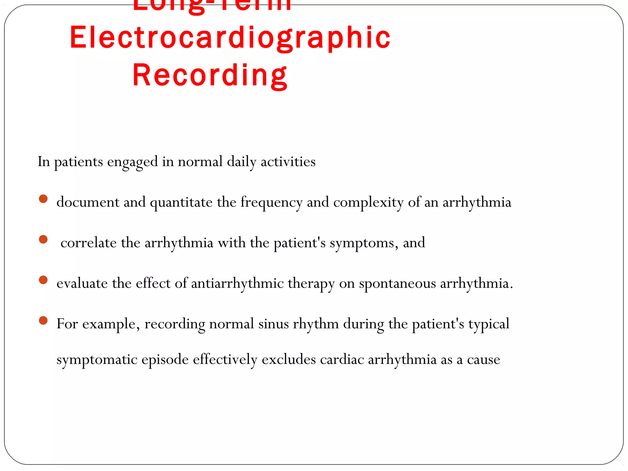 Long-Term
Electrocardiographic
Recording
In patients engaged in normal daily activities
 document and quantitate the frequency and complexity of an arrhythmia
 correlate the arrhythmia with the patient's symptoms, and
 evaluate the effect of antiarrhythmic therapy on spontaneous arrhythmia.
 For example, recording normal sinus rhythm during the patient's typical
symptomatic episode effectively excludes cardiac arrhythmia as a cause
 