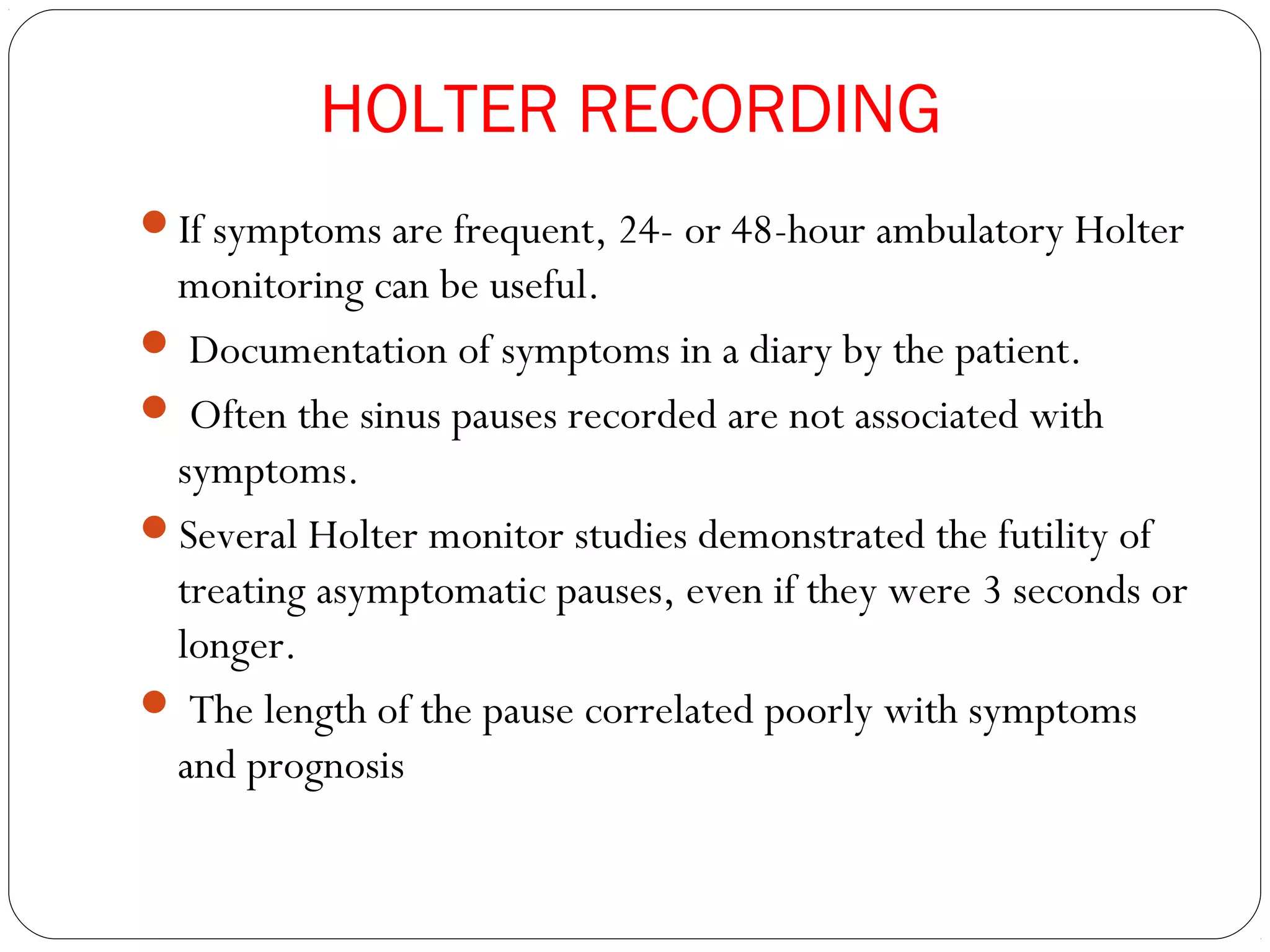 HOLTER RECORDING
If symptoms are frequent, 24- or 48-hour ambulatory Holter
monitoring can be useful.
 Documentation of symptoms in a diary by the patient.
 Often the sinus pauses recorded are not associated with
symptoms.
Several Holter monitor studies demonstrated the futility of
treating asymptomatic pauses, even if they were 3 seconds or
longer.
 The length of the pause correlated poorly with symptoms
and prognosis
 