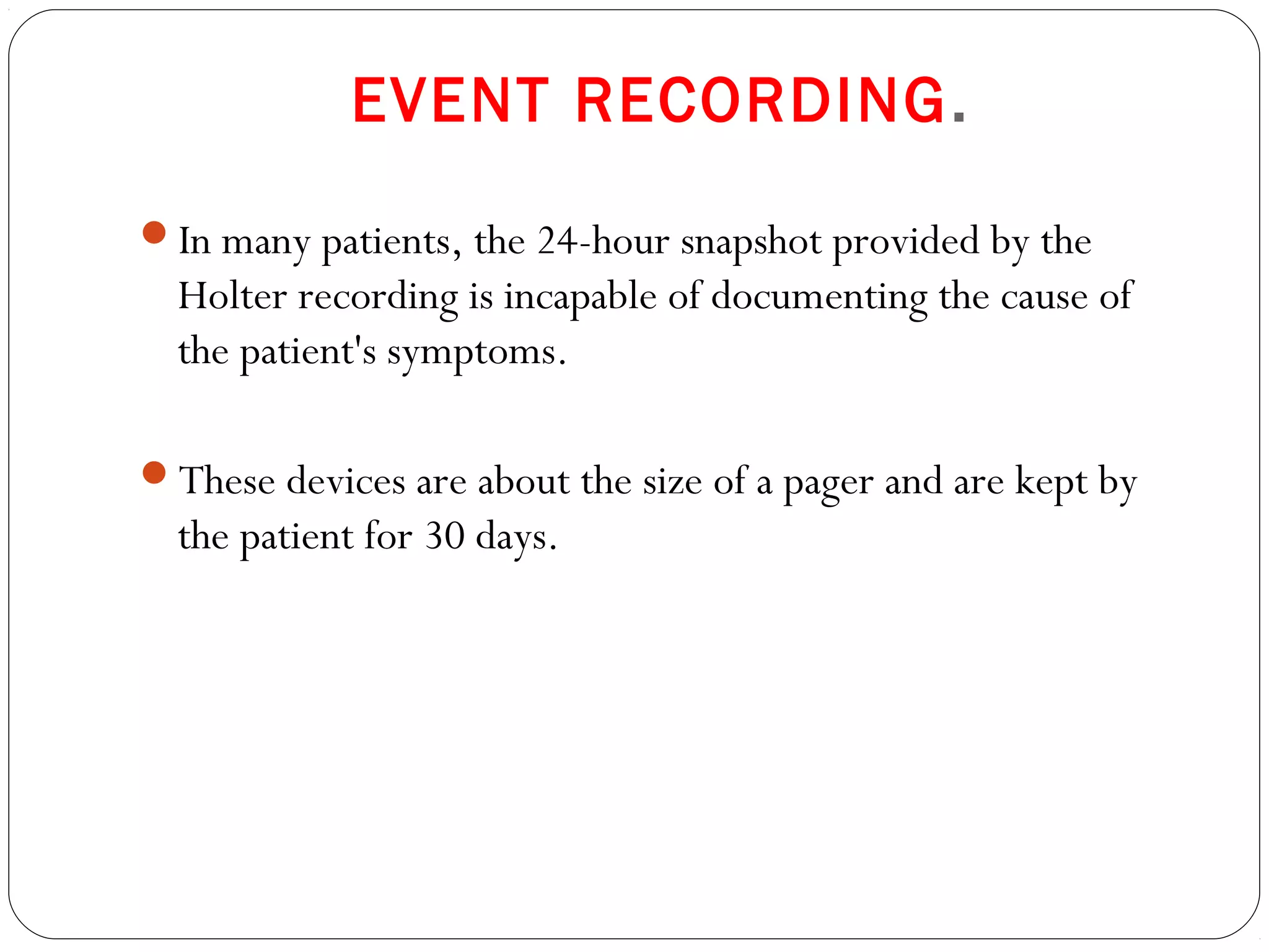 EVENT RECORDING.
In many patients, the 24-hour snapshot provided by the
Holter recording is incapable of documenting the cause of
the patient's symptoms.
These devices are about the size of a pager and are kept by
the patient for 30 days.
 