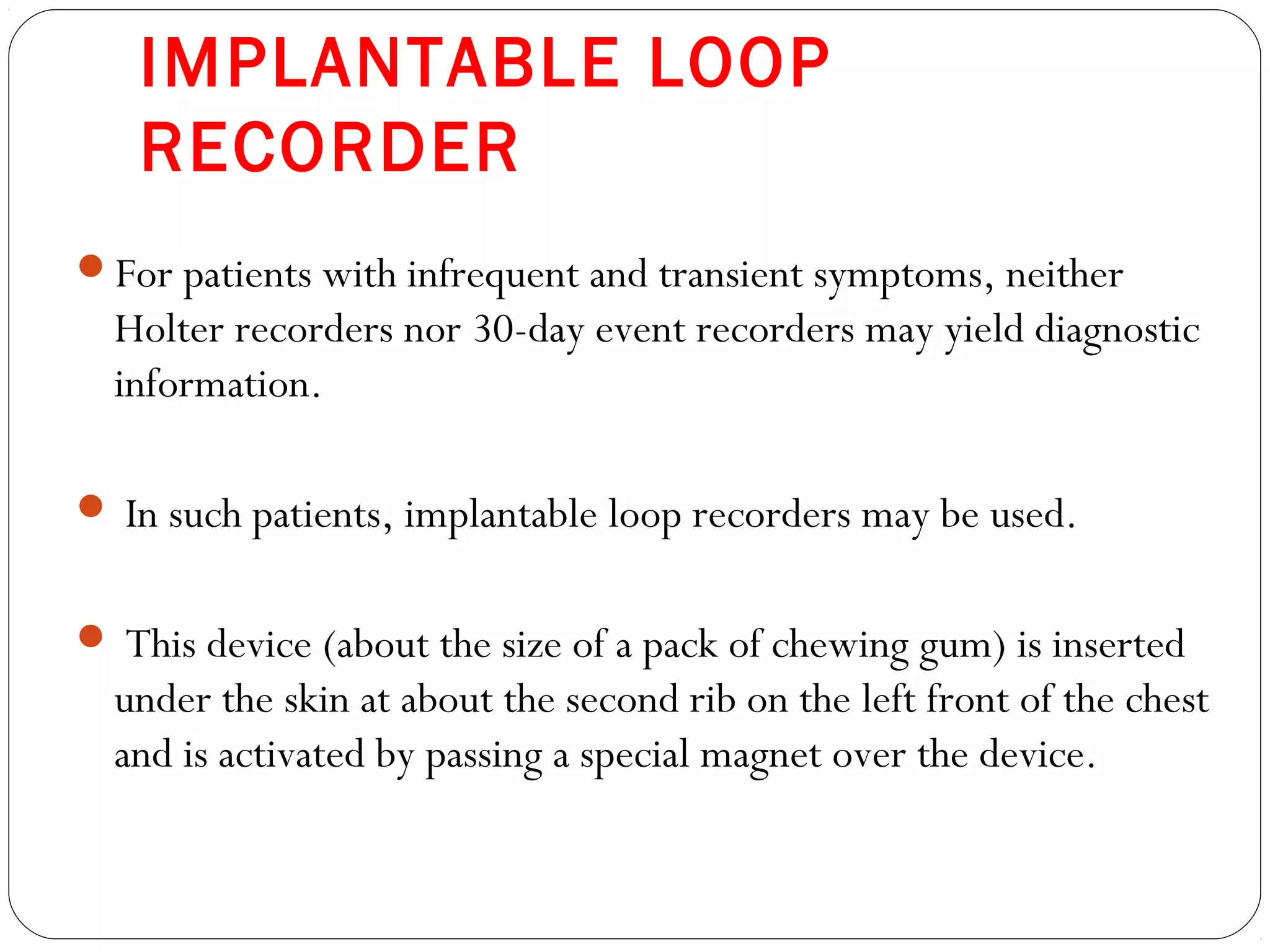 IMPLANTABLE LOOP
RECORDER
For patients with infrequent and transient symptoms, neither
Holter recorders nor 30-day event recorders may yield diagnostic
information.
 In such patients, implantable loop recorders may be used.
 This device (about the size of a pack of chewing gum) is inserted
under the skin at about the second rib on the left front of the chest
and is activated by passing a special magnet over the device.
 
