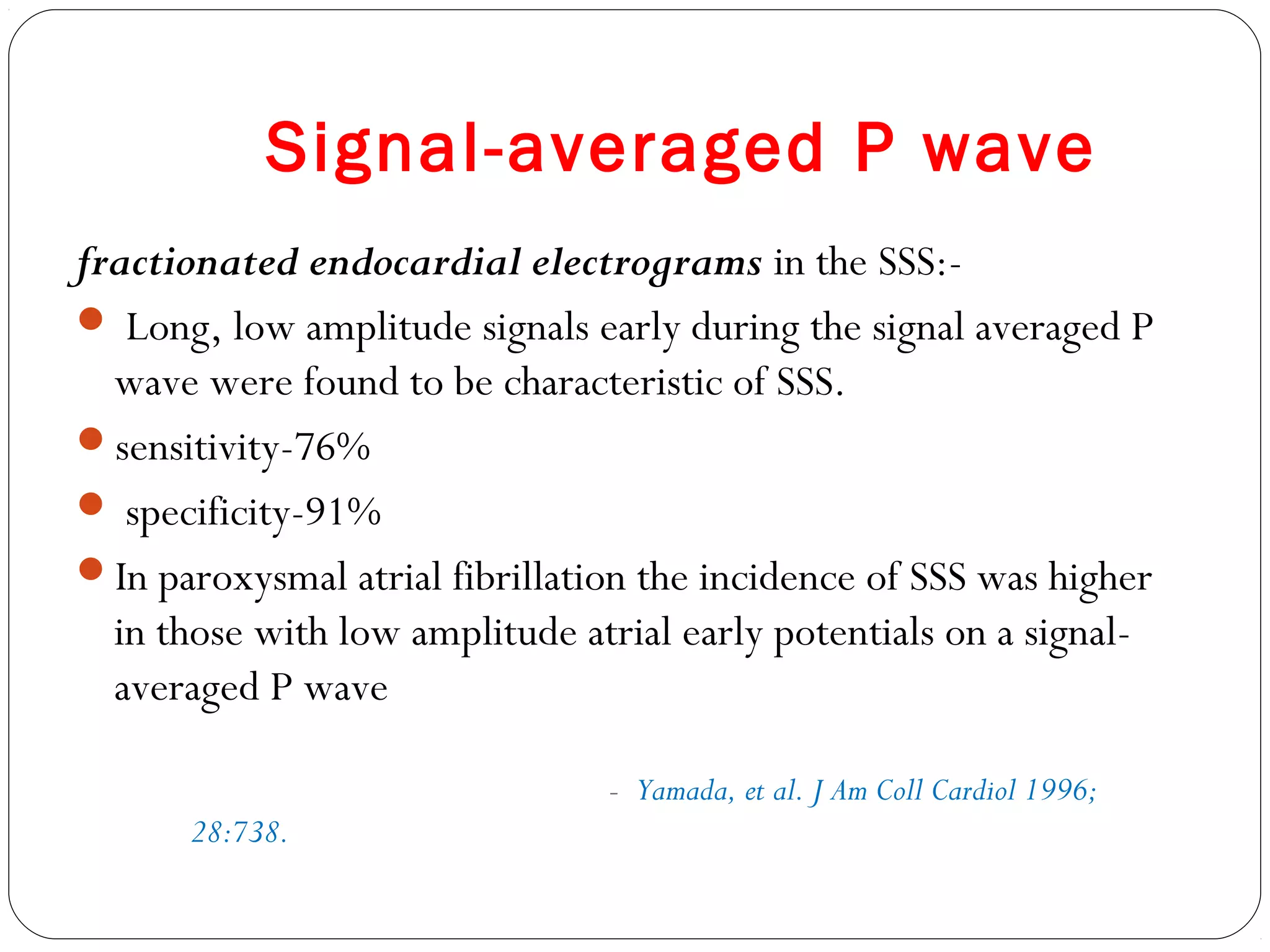 Signal-averaged P wave
fractionated endocardial electrograms in the SSS:-
 Long, low amplitude signals early during the signal averaged P
wave were found to be characteristic of SSS.
sensitivity-76%
 specificity-91%
In paroxysmal atrial fibrillation the incidence of SSS was higher
in those with low amplitude atrial early potentials on a signal-
averaged P wave
- Yamada, et al. J Am Coll Cardiol 1996;
28:738.
 