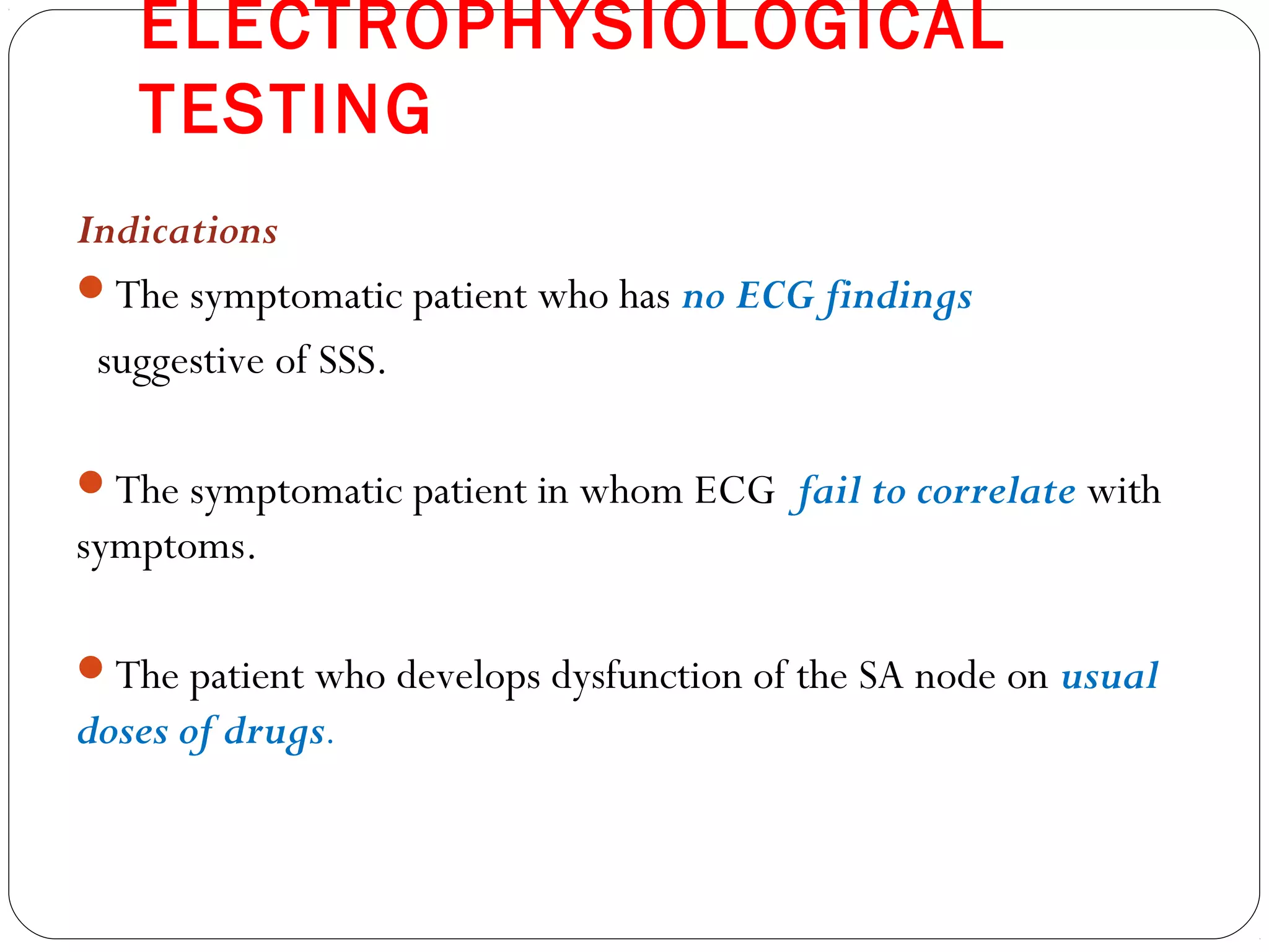 ELECTROPHYSIOLOGICAL
TESTING
Indications
The symptomatic patient who has no ECG findings
suggestive of SSS.
The symptomatic patient in whom ECG fail to correlate with
symptoms.
The patient who develops dysfunction of the SA node on usual
doses of drugs.
 