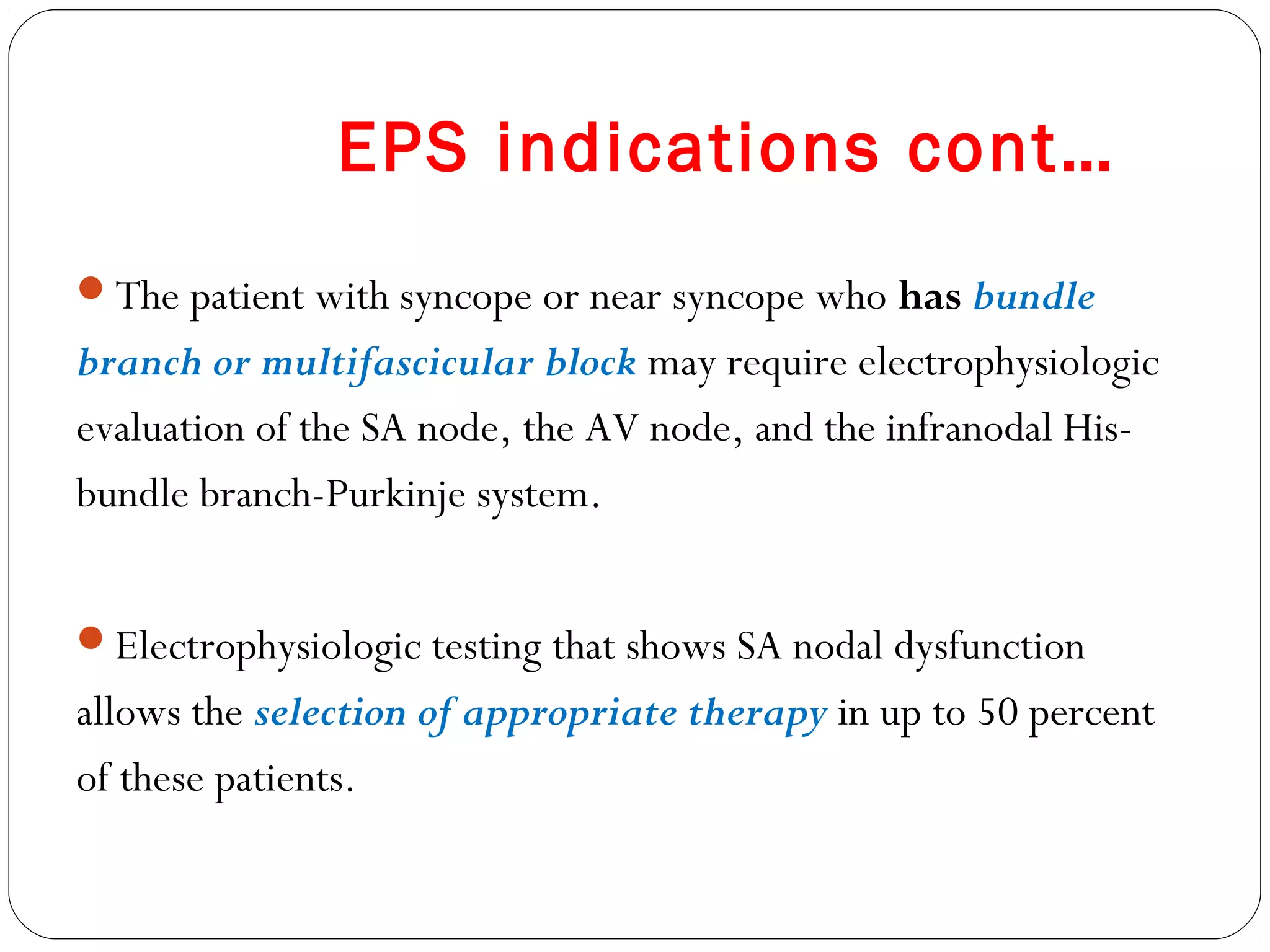 EPS indications cont…
The patient with syncope or near syncope who has bundle
branch or multifascicular block may require electrophysiologic
evaluation of the SA node, the AV node, and the infranodal His-
bundle branch-Purkinje system.
Electrophysiologic testing that shows SA nodal dysfunction
allows the selection of appropriate therapy in up to 50 percent
of these patients.
 