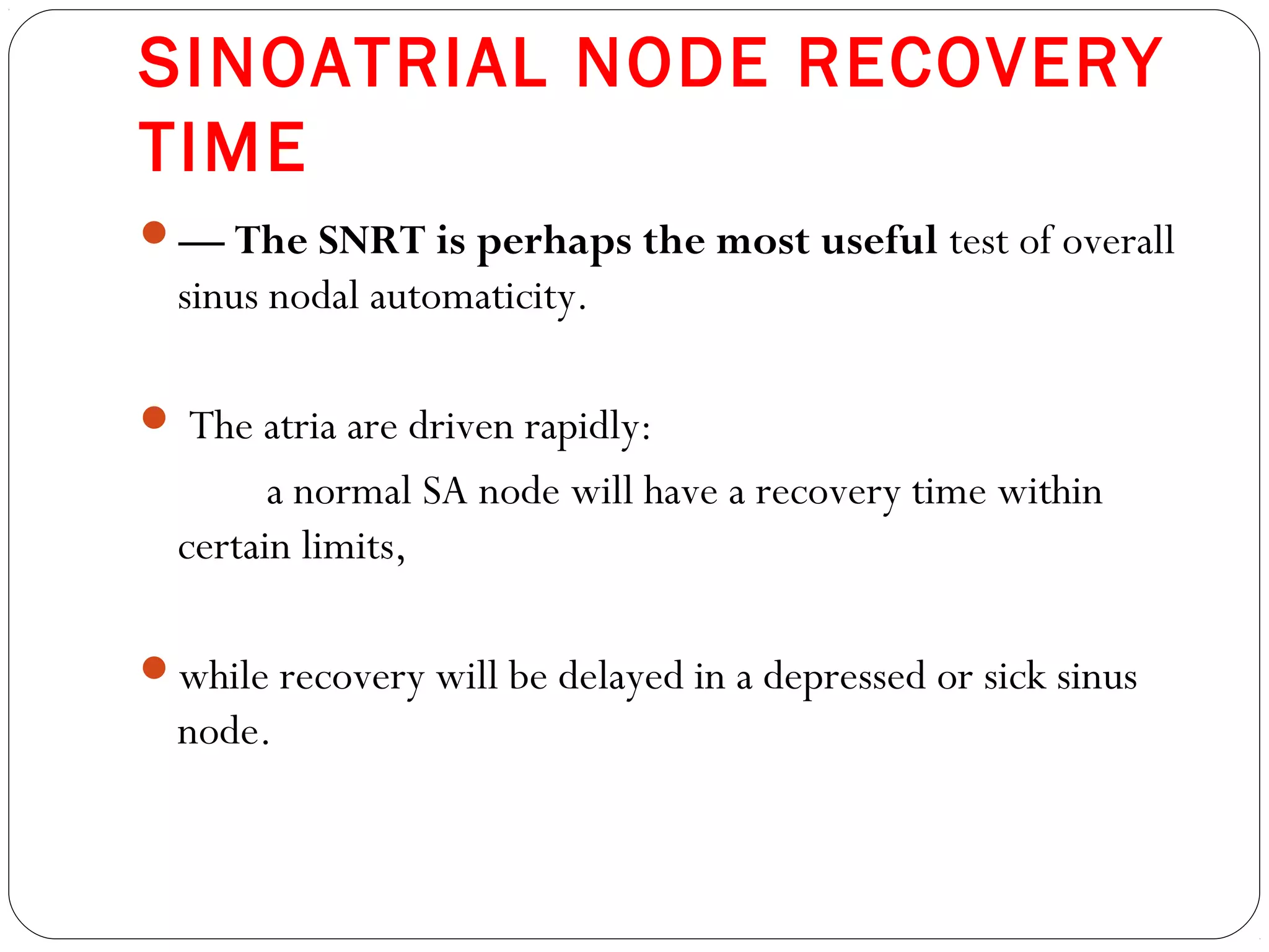 SINOATRIAL NODE RECOVERY
TIME
— The SNRT is perhaps the most useful test of overall
sinus nodal automaticity.
 The atria are driven rapidly:
a normal SA node will have a recovery time within
certain limits,
while recovery will be delayed in a depressed or sick sinus
node.
 
