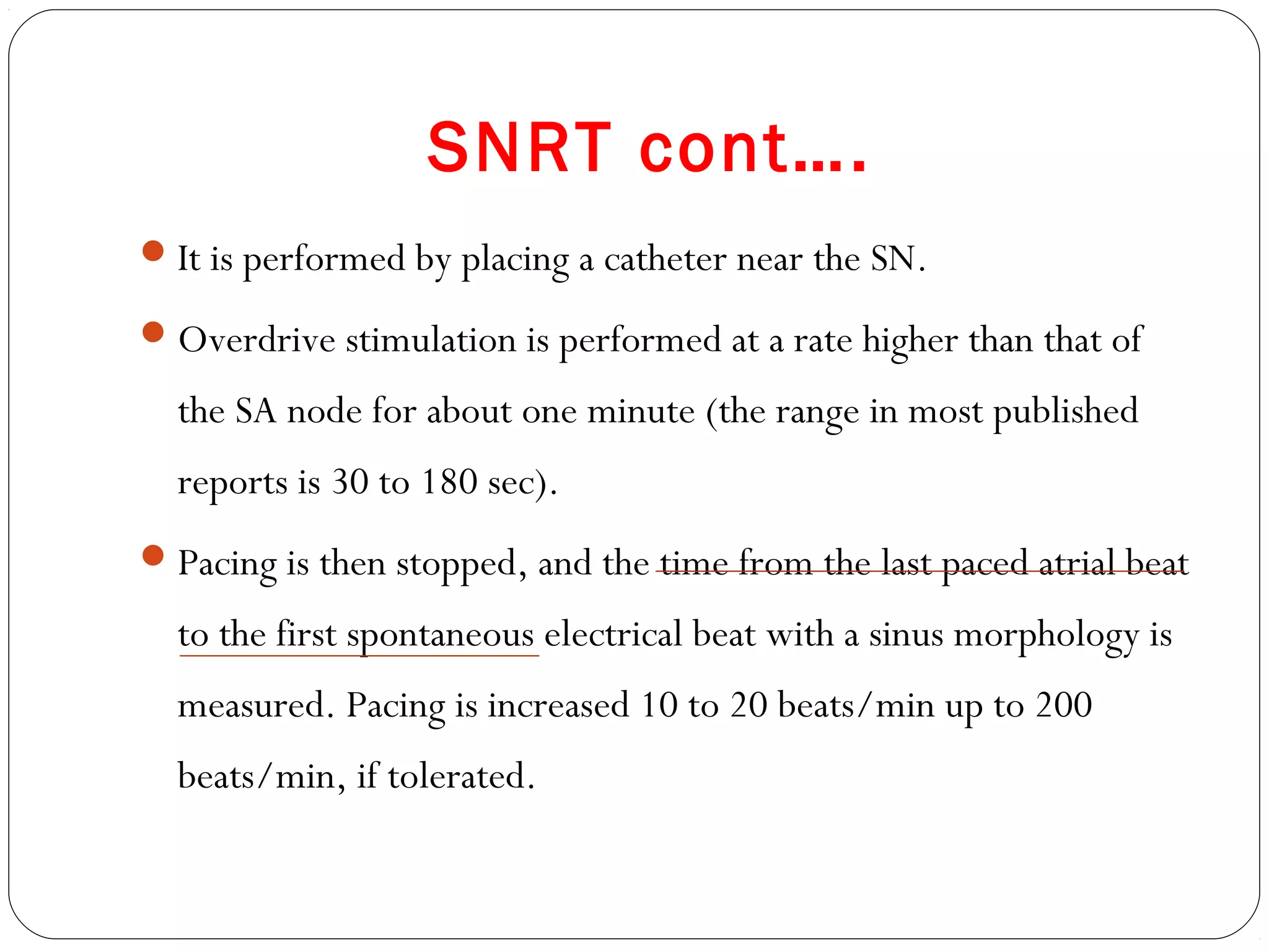 SNRT cont….
It is performed by placing a catheter near the SN.
Overdrive stimulation is performed at a rate higher than that of
the SA node for about one minute (the range in most published
reports is 30 to 180 sec).
Pacing is then stopped, and the time from the last paced atrial beat
to the first spontaneous electrical beat with a sinus morphology is
measured. Pacing is increased 10 to 20 beats/min up to 200
beats/min, if tolerated.
 