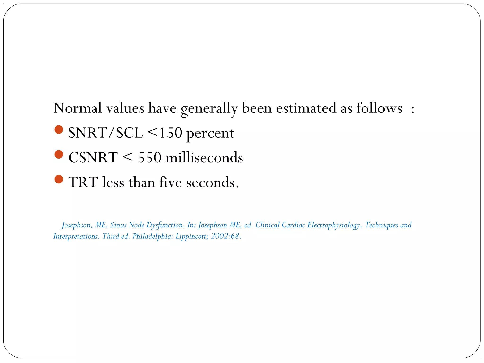 Normal values have generally been estimated as follows :
SNRT/SCL <150 percent
CSNRT < 550 milliseconds
TRT less than five seconds.
Josephson, ME. Sinus Node Dysfunction. In: Josephson ME, ed. Clinical Cardiac Electrophysiology. Techniques and
Interpretations. Third ed. Philadelphia: Lippincott; 2002:68.
 