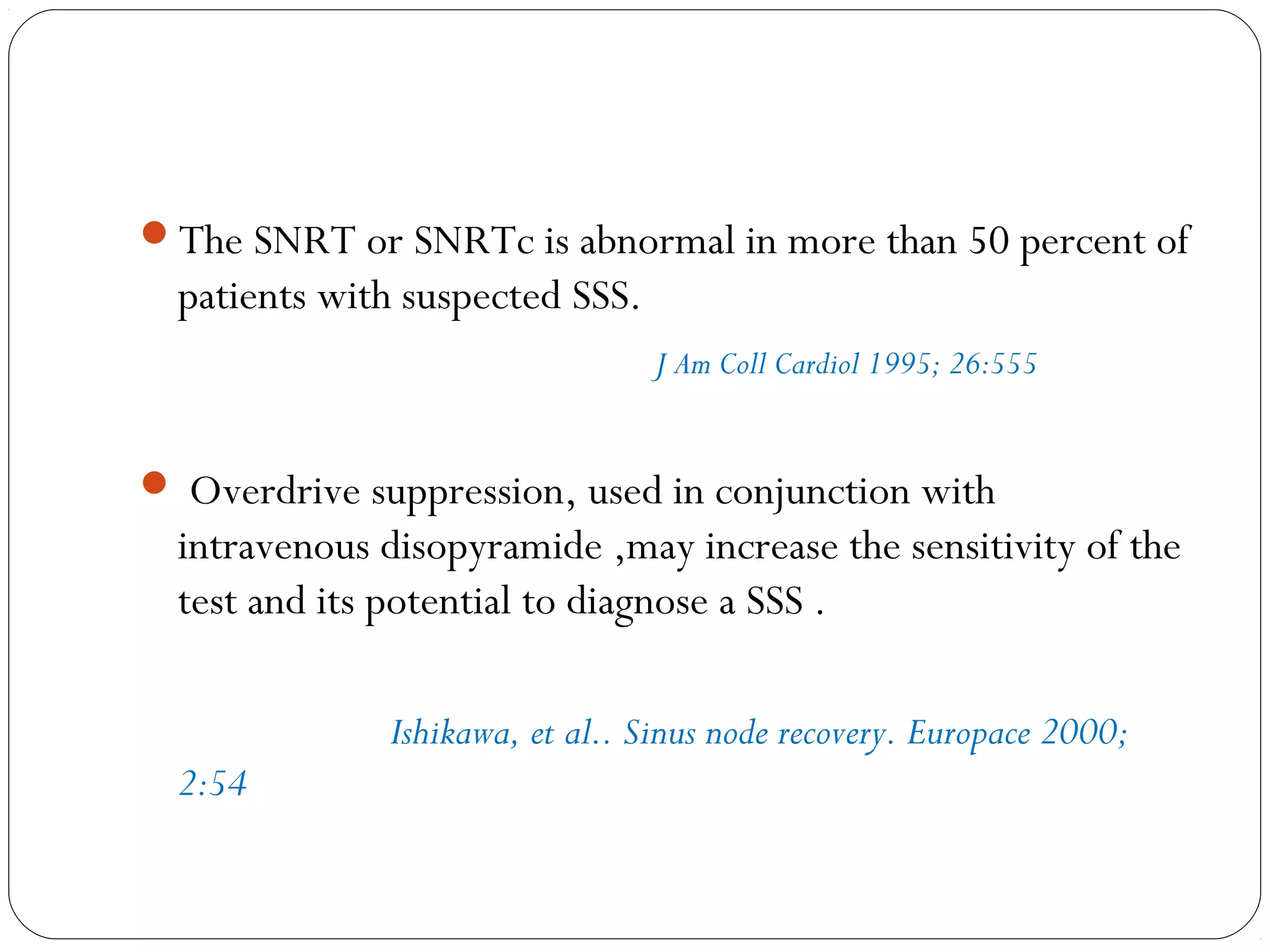 The SNRT or SNRTc is abnormal in more than 50 percent of
patients with suspected SSS.
J Am Coll Cardiol 1995; 26:555
 Overdrive suppression, used in conjunction with
intravenous disopyramide ,may increase the sensitivity of the
test and its potential to diagnose a SSS .
Ishikawa, et al.. Sinus node recovery. Europace 2000;
2:54
 