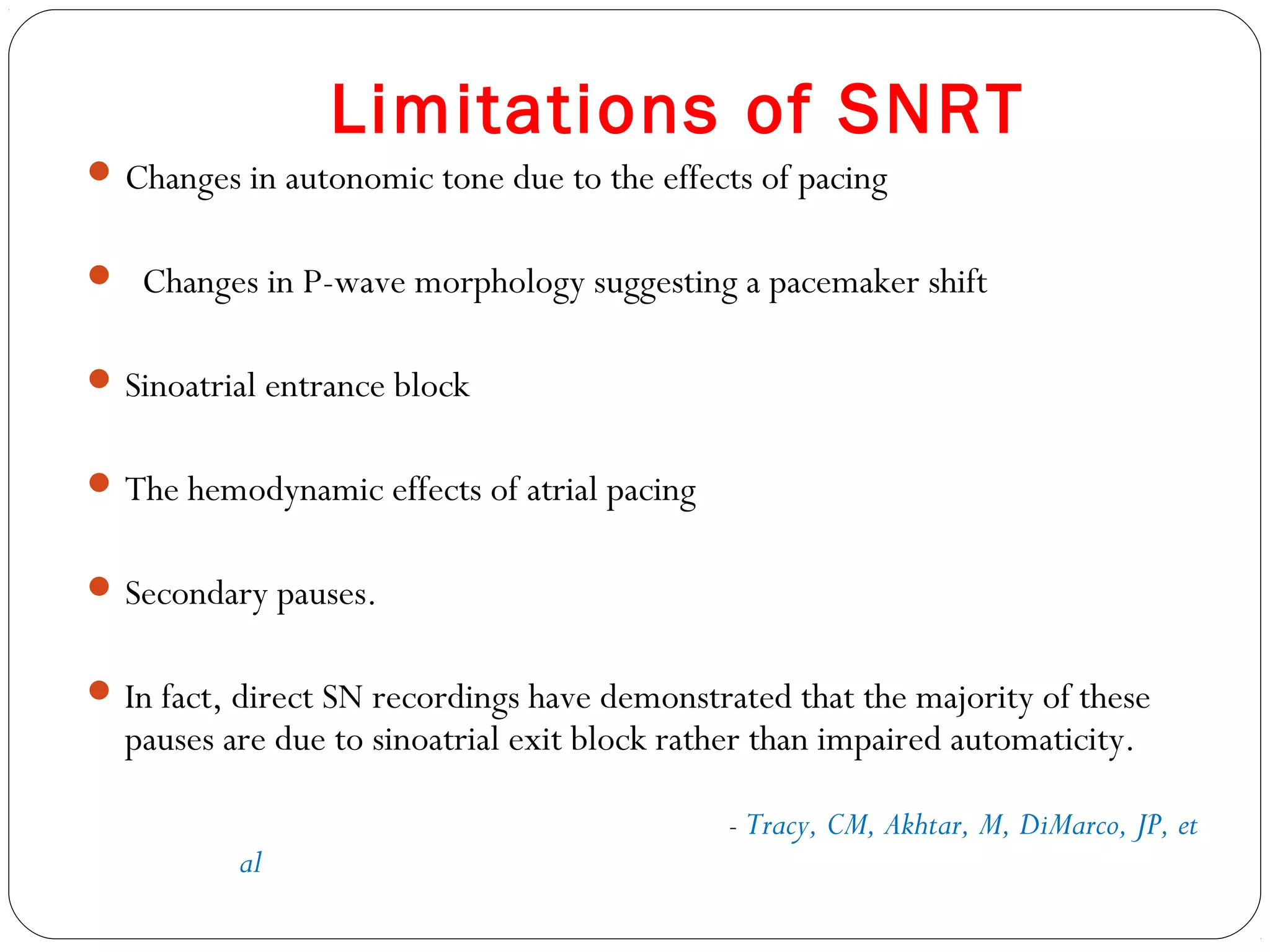 Limitations of SNRT
Changes in autonomic tone due to the effects of pacing
 Changes in P-wave morphology suggesting a pacemaker shift
Sinoatrial entrance block
The hemodynamic effects of atrial pacing
Secondary pauses.
In fact, direct SN recordings have demonstrated that the majority of these
pauses are due to sinoatrial exit block rather than impaired automaticity.
- Tracy, CM, Akhtar, M, DiMarco, JP, et
al
 