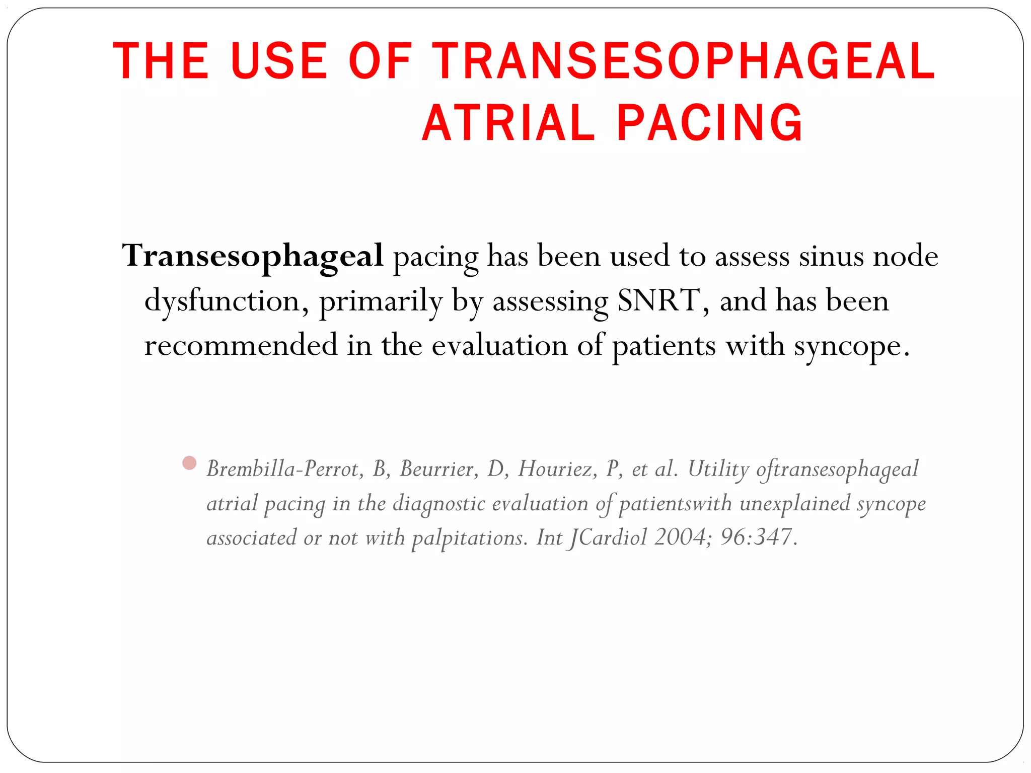 THE USE OF TRANSESOPHAGEAL
ATRIAL PACING
Transesophageal pacing has been used to assess sinus node
dysfunction, primarily by assessing SNRT, and has been
recommended in the evaluation of patients with syncope.
Brembilla-Perrot, B, Beurrier, D, Houriez, P, et al. Utility oftransesophageal
atrial pacing in the diagnostic evaluation of patientswith unexplained syncope
associated or not with palpitations. Int JCardiol 2004; 96:347.
 
