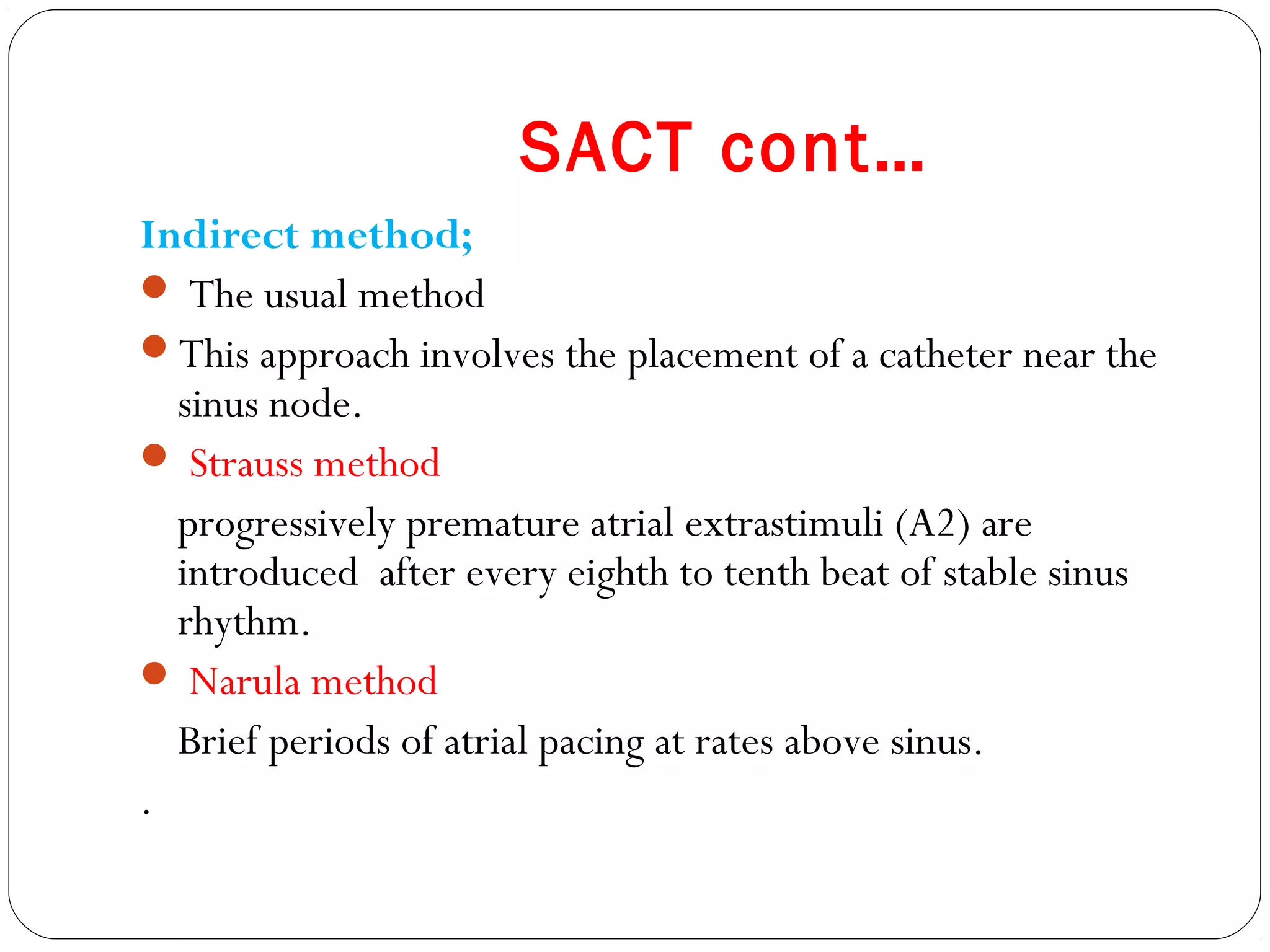SACT cont…
Indirect method;
 The usual method
This approach involves the placement of a catheter near the
sinus node.
 Strauss method
progressively premature atrial extrastimuli (A2) are
introduced after every eighth to tenth beat of stable sinus
rhythm.
 Narula method
Brief periods of atrial pacing at rates above sinus.
.
 