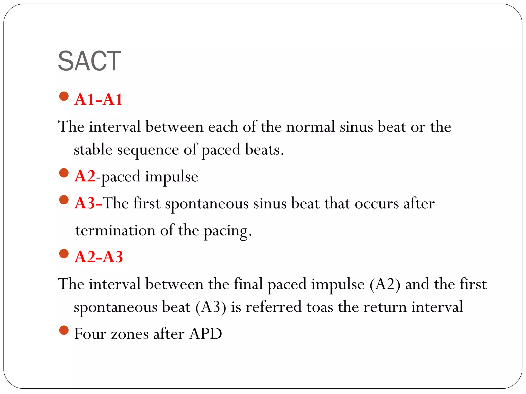 SACT
A1-A1
The interval between each of the normal sinus beat or the
stable sequence of paced beats.
A2-paced impulse
A3-The first spontaneous sinus beat that occurs after
termination of the pacing.
A2-A3
The interval between the final paced impulse (A2) and the first
spontaneous beat (A3) is referred toas the return interval
Four zones after APD
 