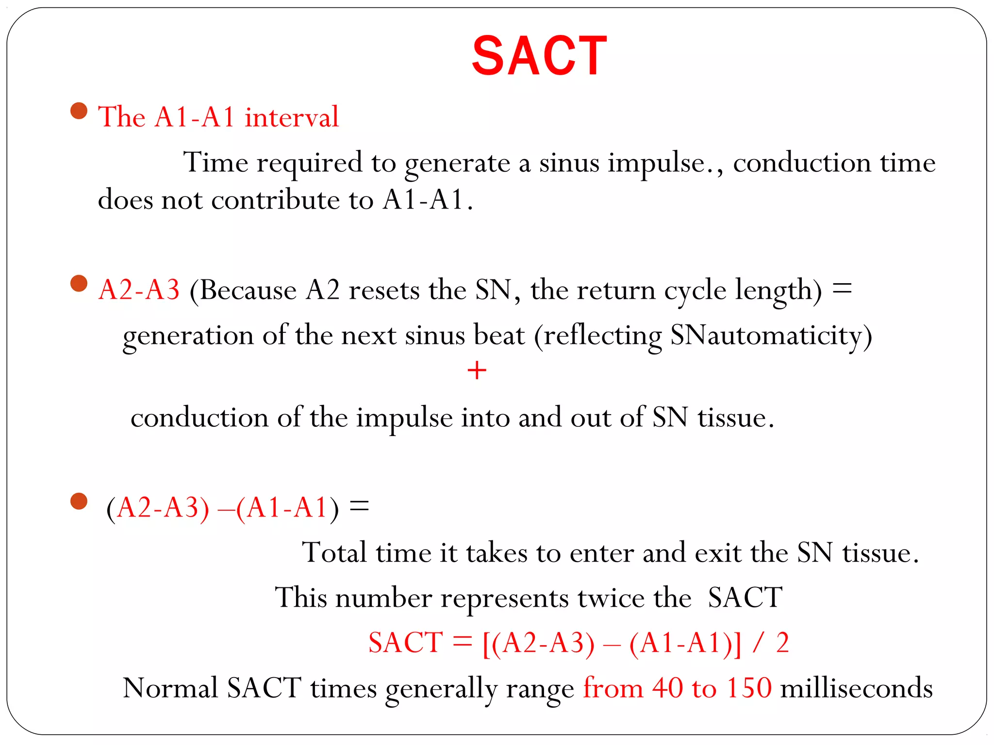 SACT
The A1-A1 interval
Time required to generate a sinus impulse., conduction time
does not contribute to A1-A1.
A2-A3 (Because A2 resets the SN, the return cycle length) =
generation of the next sinus beat (reflecting SNautomaticity)
+
conduction of the impulse into and out of SN tissue.
 (A2-A3) –(A1-A1) =
Total time it takes to enter and exit the SN tissue.
This number represents twice the SACT
SACT = [(A2-A3) – (A1-A1)] / 2
Normal SACT times generally range from 40 to 150 milliseconds
 