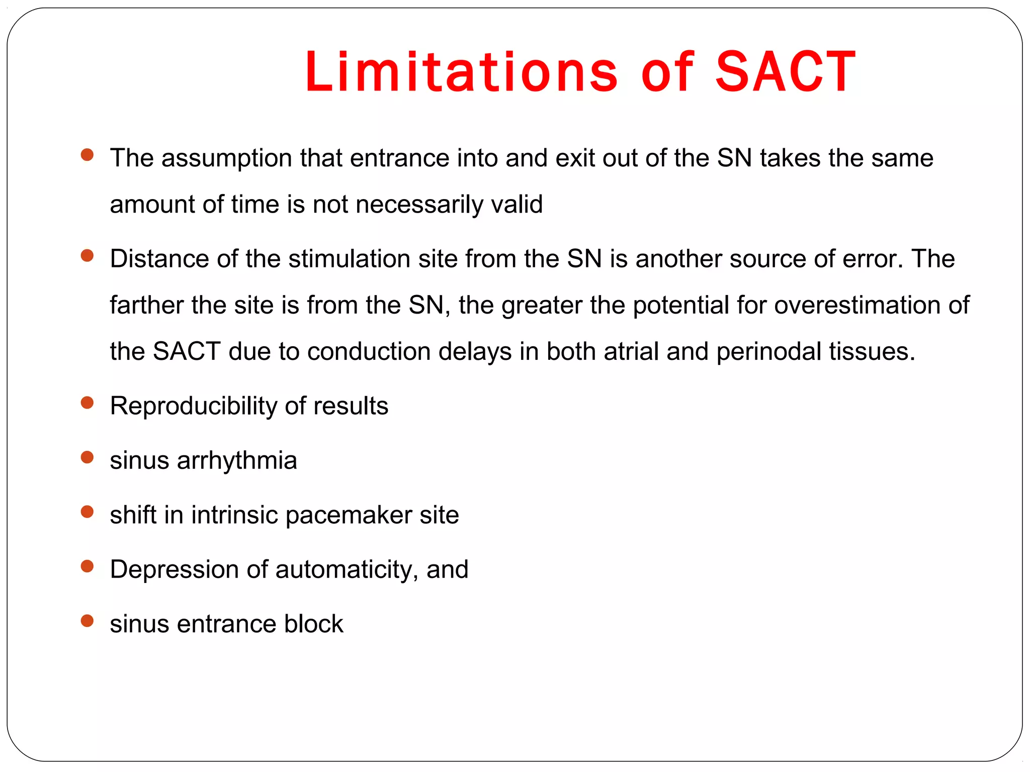 Limitations of SACT
 The assumption that entrance into and exit out of the SN takes the same
amount of time is not necessarily valid
 Distance of the stimulation site from the SN is another source of error. The
farther the site is from the SN, the greater the potential for overestimation of
the SACT due to conduction delays in both atrial and perinodal tissues.
 Reproducibility of results
 sinus arrhythmia
 shift in intrinsic pacemaker site
 Depression of automaticity, and
 sinus entrance block
 