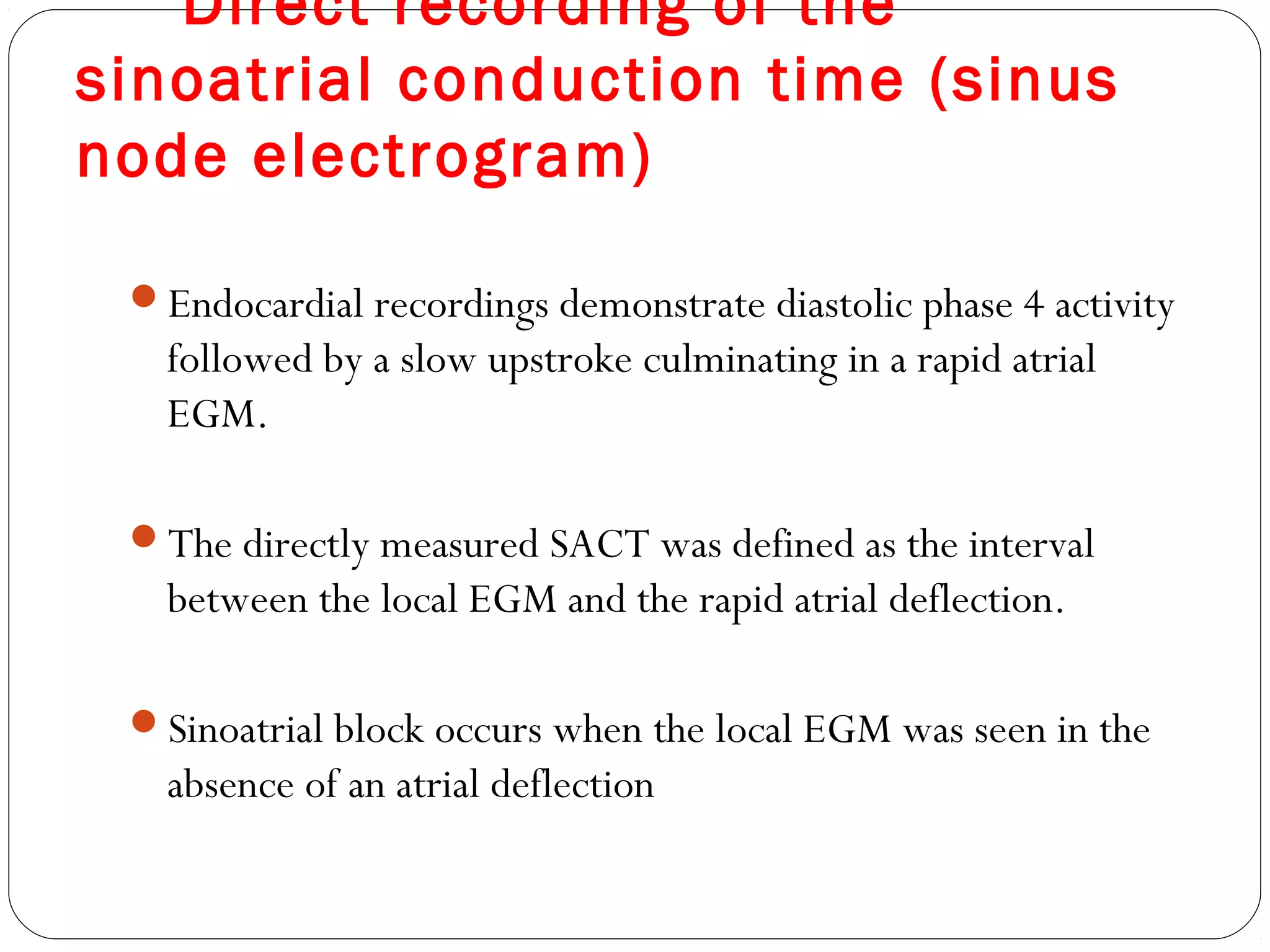 Direct recording of the
sinoatrial conduction time (sinus
node electrogram)
Endocardial recordings demonstrate diastolic phase 4 activity
followed by a slow upstroke culminating in a rapid atrial
EGM.
The directly measured SACT was defined as the interval
between the local EGM and the rapid atrial deflection.
Sinoatrial block occurs when the local EGM was seen in the
absence of an atrial deflection
 