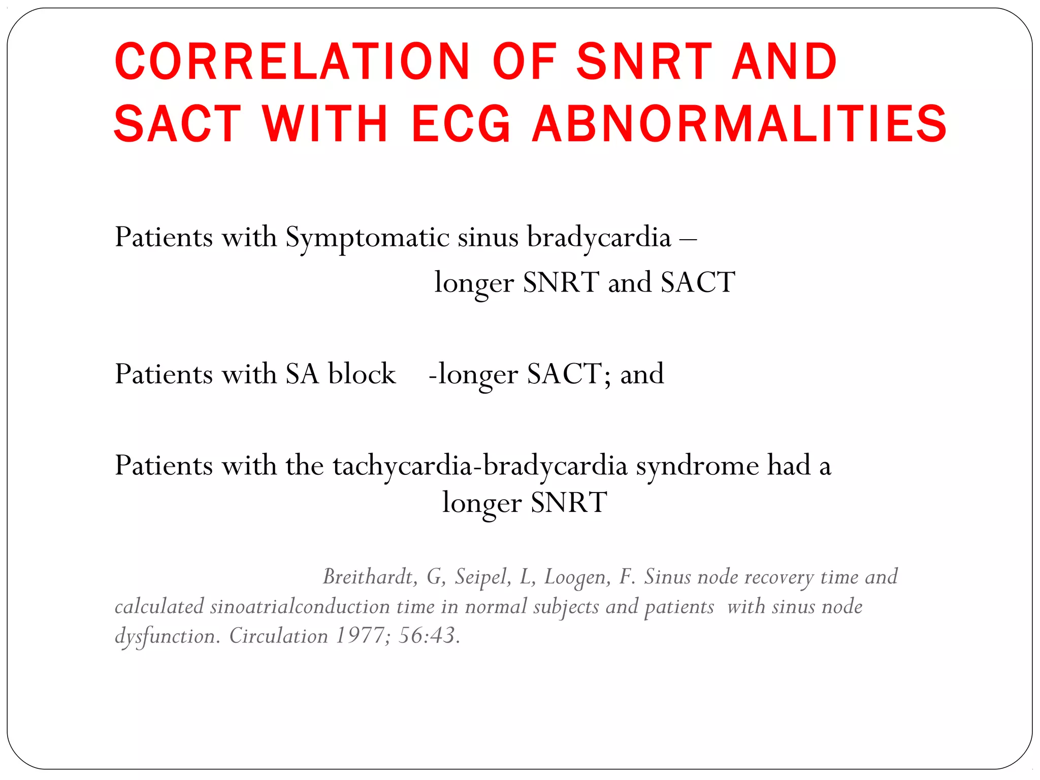 CORRELATION OF SNRT AND
SACT WITH ECG ABNORMALITIES
Patients with Symptomatic sinus bradycardia –
longer SNRT and SACT
Patients with SA block -longer SACT; and
Patients with the tachycardia-bradycardia syndrome had a
longer SNRT
Breithardt, G, Seipel, L, Loogen, F. Sinus node recovery time and
calculated sinoatrialconduction time in normal subjects and patients with sinus node
dysfunction. Circulation 1977; 56:43.
 