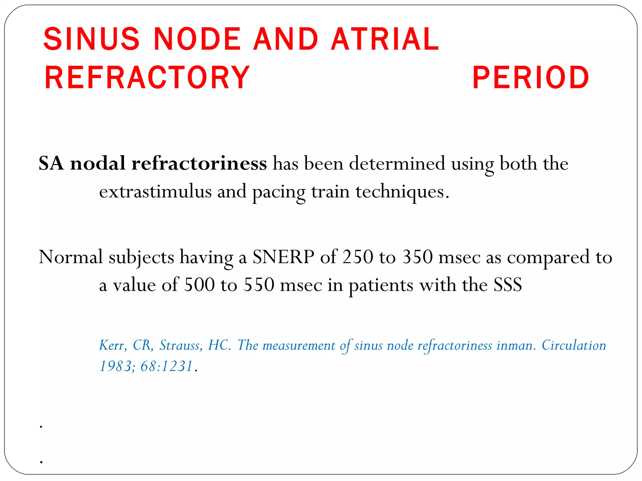 SINUS NODE AND ATRIAL
REFRACTORY PERIOD
SA nodal refractoriness has been determined using both the
extrastimulus and pacing train techniques.
Normal subjects having a SNERP of 250 to 350 msec as compared to
a value of 500 to 550 msec in patients with the SSS
Kerr, CR, Strauss, HC. The measurement of sinus node refractoriness inman. Circulation
1983; 68:1231.
.
.
 