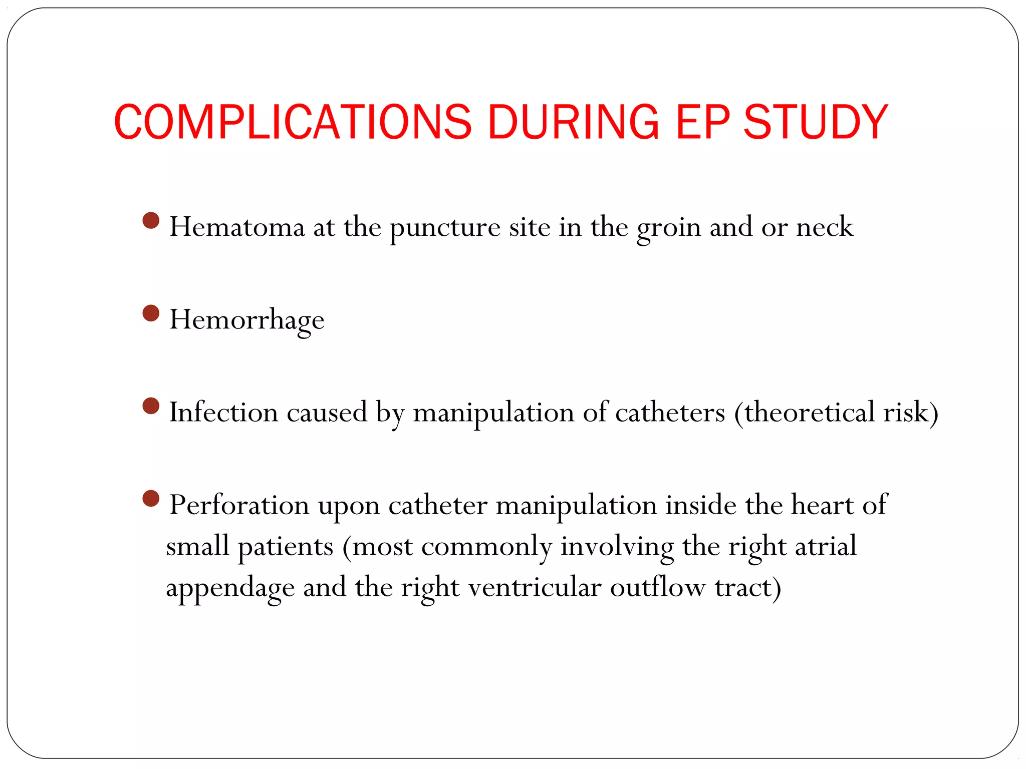 COMPLICATIONS DURING EP STUDY
Hematoma at the puncture site in the groin and or neck
Hemorrhage
Infection caused by manipulation of catheters (theoretical risk)
Perforation upon catheter manipulation inside the heart of
small patients (most commonly involving the right atrial
appendage and the right ventricular outflow tract)
 
