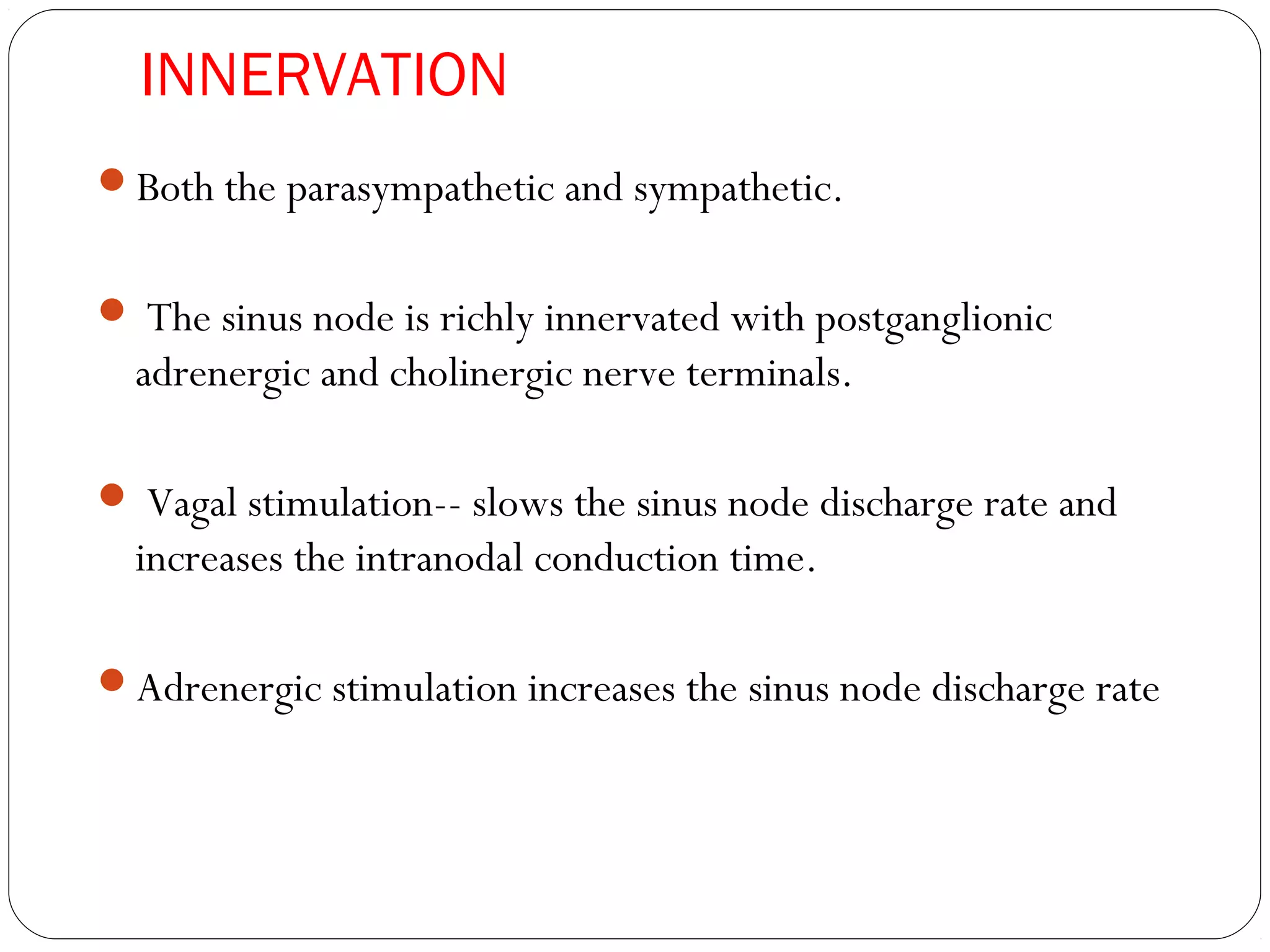INNERVATION
Both the parasympathetic and sympathetic.
 The sinus node is richly innervated with postganglionic
adrenergic and cholinergic nerve terminals.
 Vagal stimulation-- slows the sinus node discharge rate and
increases the intranodal conduction time.
Adrenergic stimulation increases the sinus node discharge rate
 