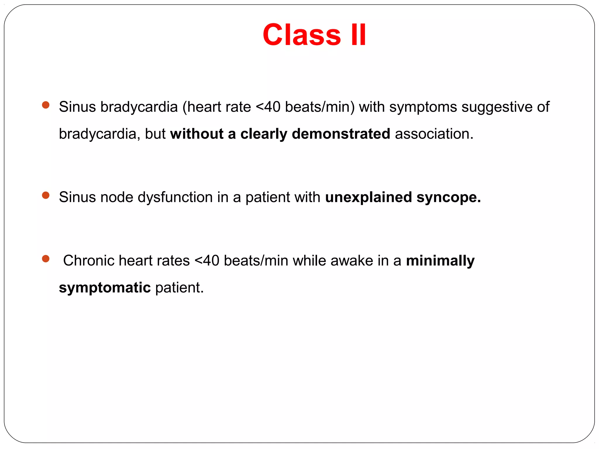 Class II
 Sinus bradycardia (heart rate <40 beats/min) with symptoms suggestive of
bradycardia, but without a clearly demonstrated association.
 Sinus node dysfunction in a patient with unexplained syncope.
 Chronic heart rates <40 beats/min while awake in a minimally
symptomatic patient.
 