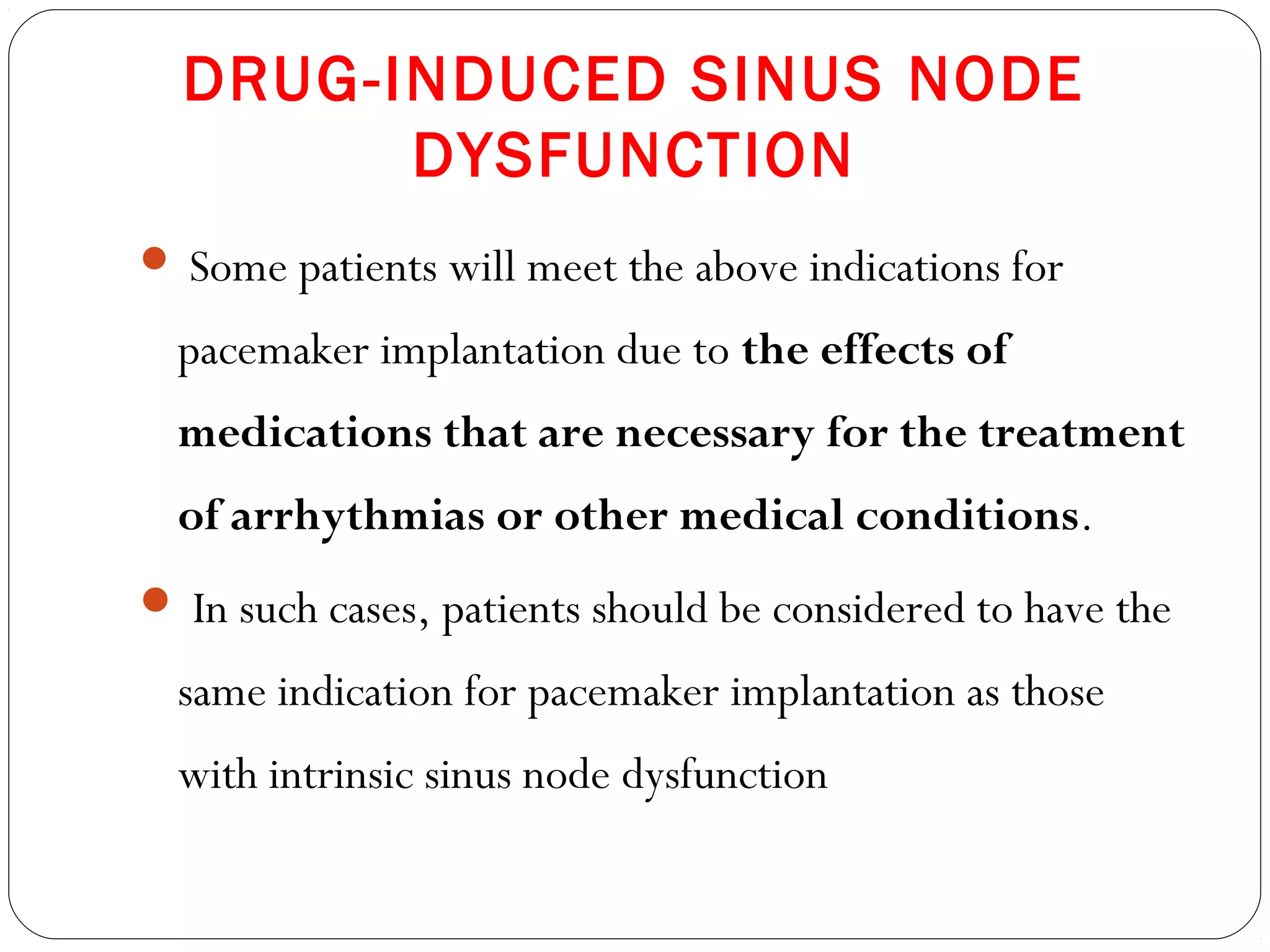 DRUG-INDUCED SINUS NODE
DYSFUNCTION
 Some patients will meet the above indications for
pacemaker implantation due to the effects of
medications that are necessary for the treatment
of arrhythmias or other medical conditions.
 In such cases, patients should be considered to have the
same indication for pacemaker implantation as those
with intrinsic sinus node dysfunction
 