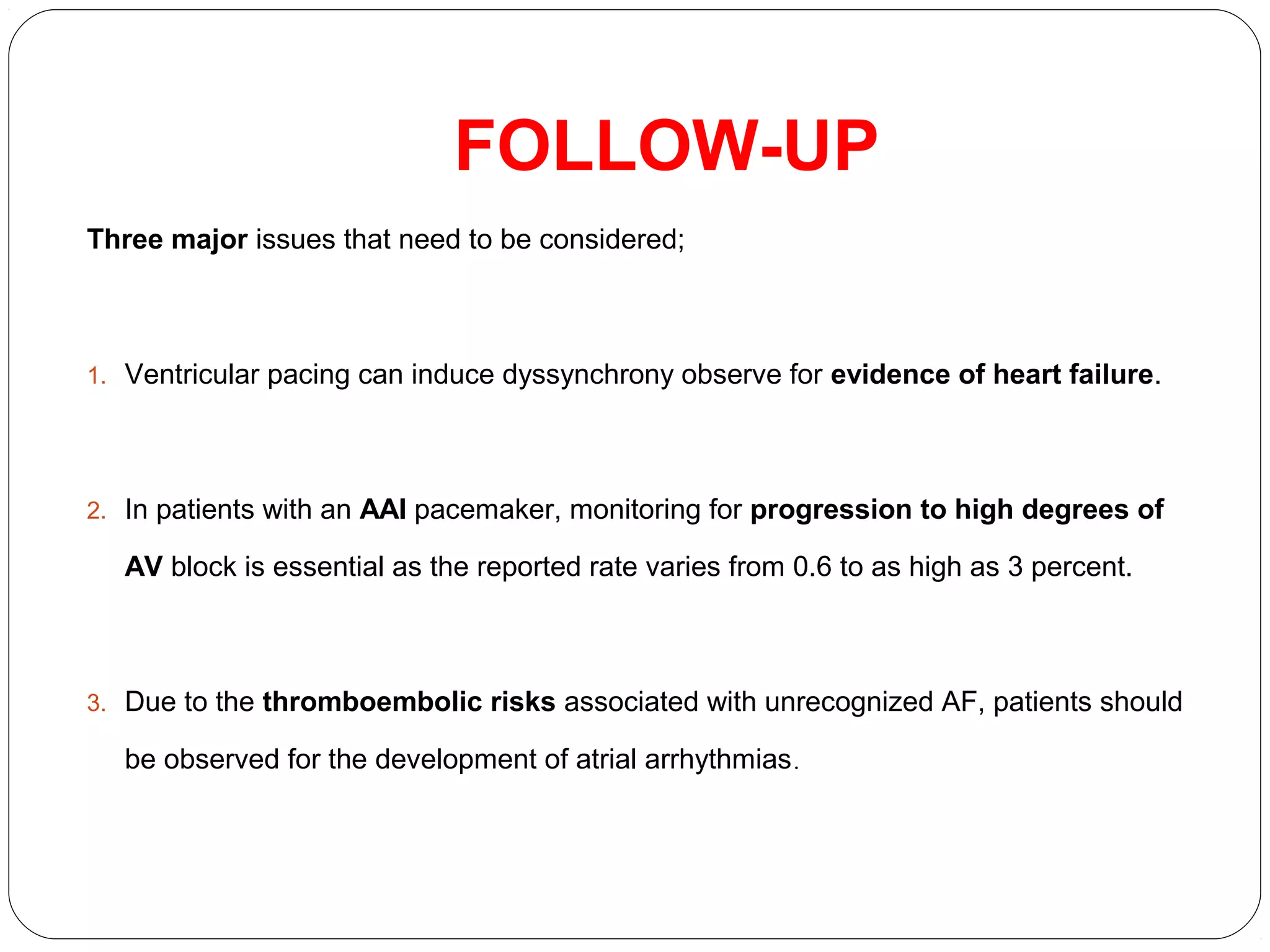 FOLLOW-UP
Three major issues that need to be considered;
1. Ventricular pacing can induce dyssynchrony observe for evidence of heart failure.
2. In patients with an AAI pacemaker, monitoring for progression to high degrees of
AV block is essential as the reported rate varies from 0.6 to as high as 3 percent.
3. Due to the thromboembolic risks associated with unrecognized AF, patients should
be observed for the development of atrial arrhythmias.
 