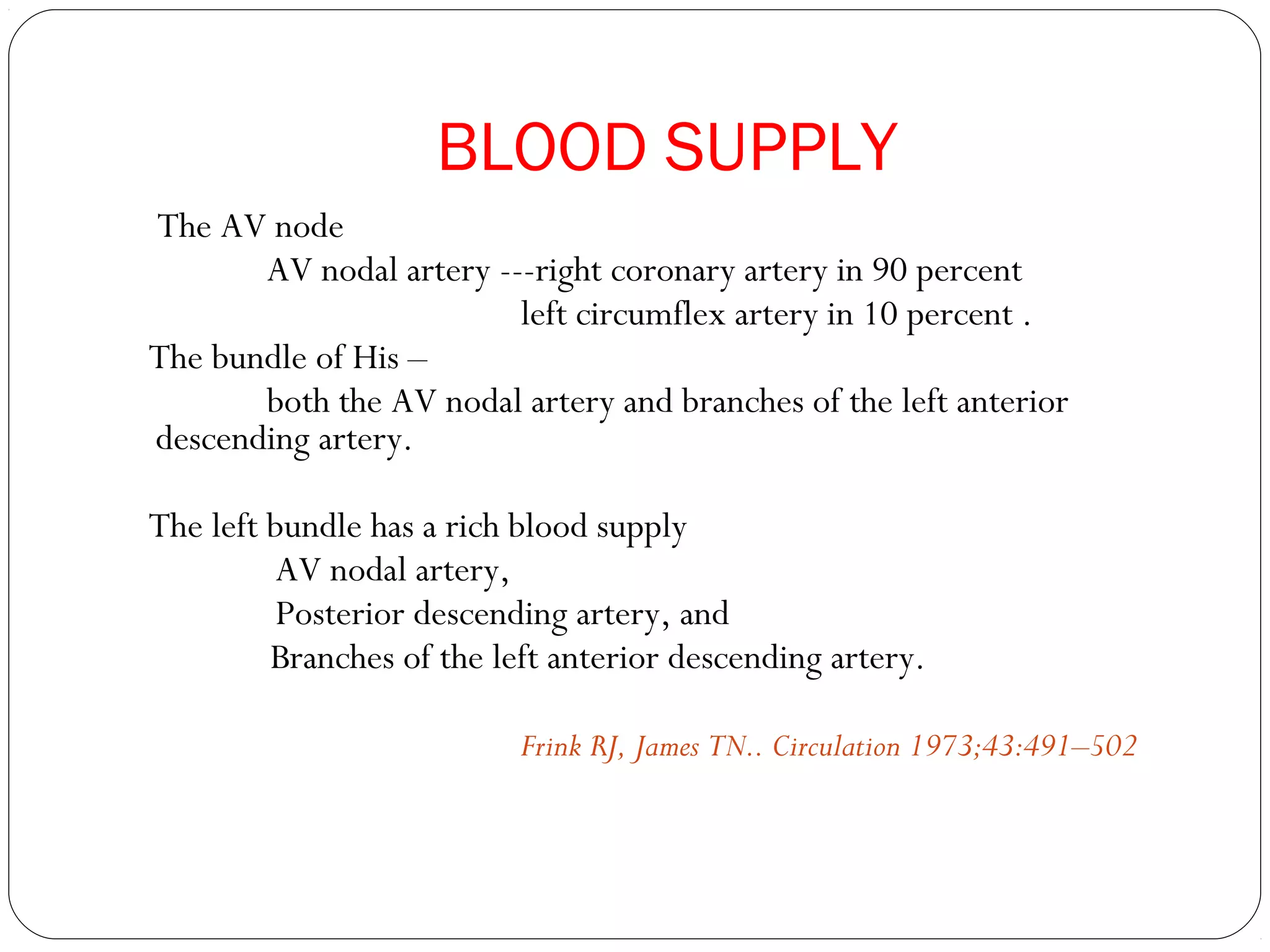 BLOOD SUPPLY
The AV node
AV nodal artery ---right coronary artery in 90 percent
left circumflex artery in 10 percent .
The bundle of His –
both the AV nodal artery and branches of the left anterior
descending artery.
The left bundle has a rich blood supply
AV nodal artery,
Posterior descending artery, and
Branches of the left anterior descending artery.
Frink RJ, James TN.. Circulation 1973;43:491–502
 