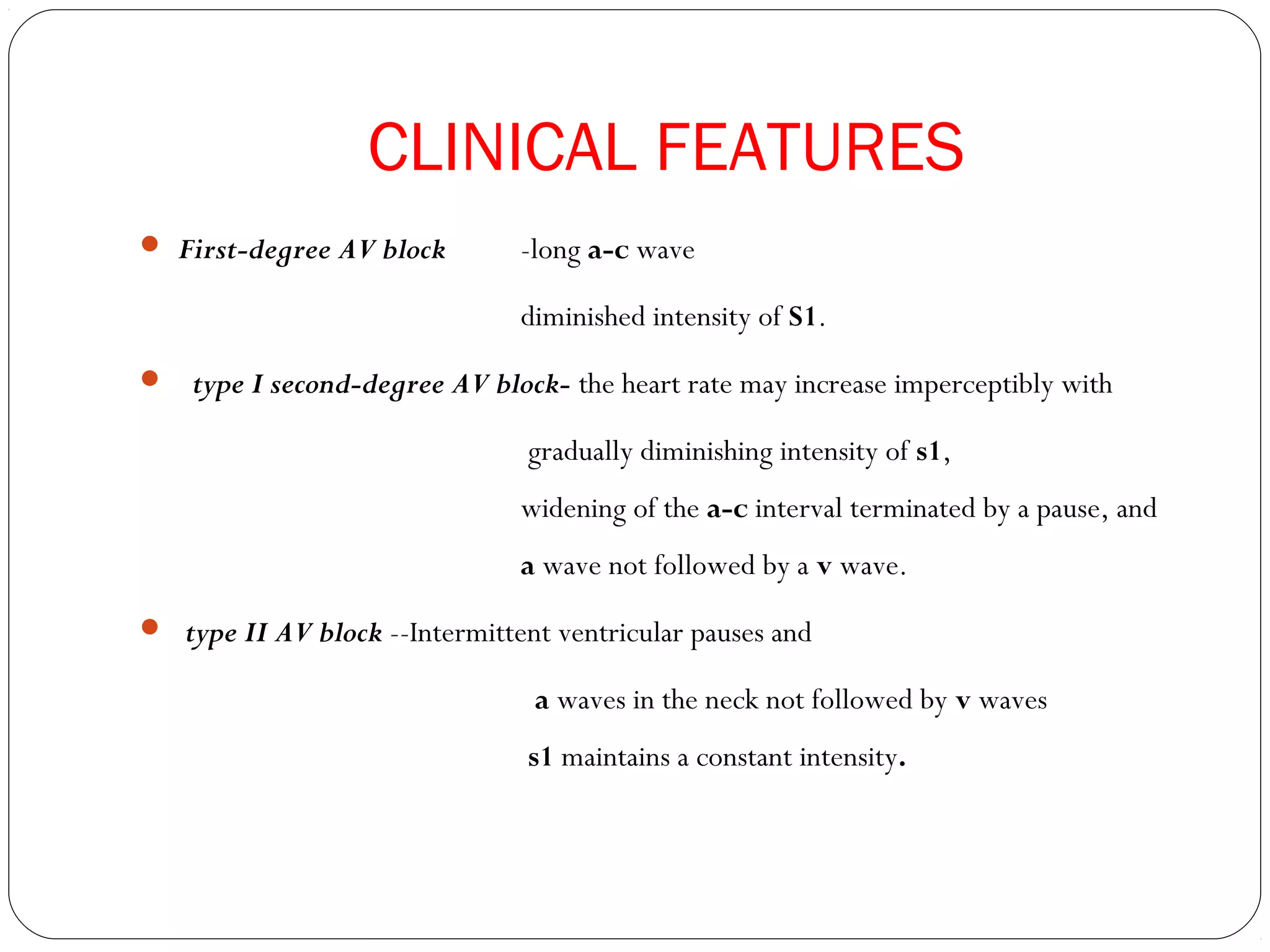 CLINICAL FEATURES
 First-degree AV block -long a-c wave
diminished intensity of S1.
 type I second-degree AV block- the heart rate may increase imperceptibly with
gradually diminishing intensity of s1,
widening of the a-c interval terminated by a pause, and
a wave not followed by a v wave.
 type II AV block --Intermittent ventricular pauses and
a waves in the neck not followed by v waves
s1 maintains a constant intensity.
 