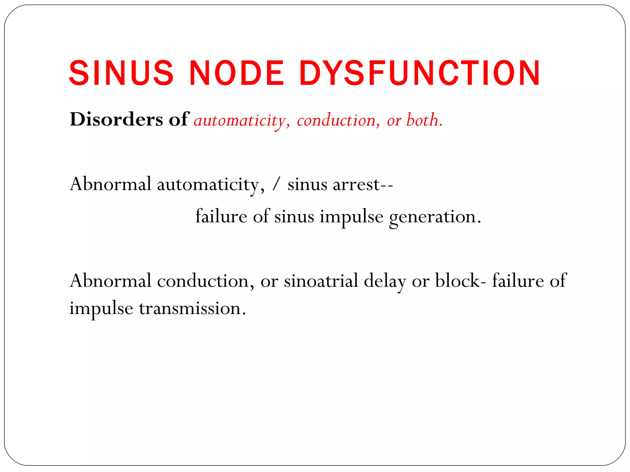 SINUS NODE DYSFUNCTION
Disorders of automaticity, conduction, or both.
Abnormal automaticity, / sinus arrest--
failure of sinus impulse generation.
Abnormal conduction, or sinoatrial delay or block- failure of
impulse transmission.
 