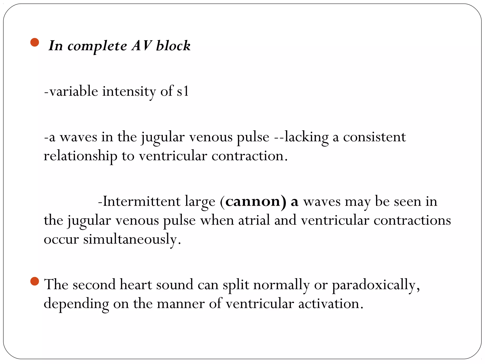  In complete AV block
-variable intensity of s1
-a waves in the jugular venous pulse --lacking a consistent
relationship to ventricular contraction.
-Intermittent large (cannon) a waves may be seen in
the jugular venous pulse when atrial and ventricular contractions
occur simultaneously.
The second heart sound can split normally or paradoxically,
depending on the manner of ventricular activation.
 
