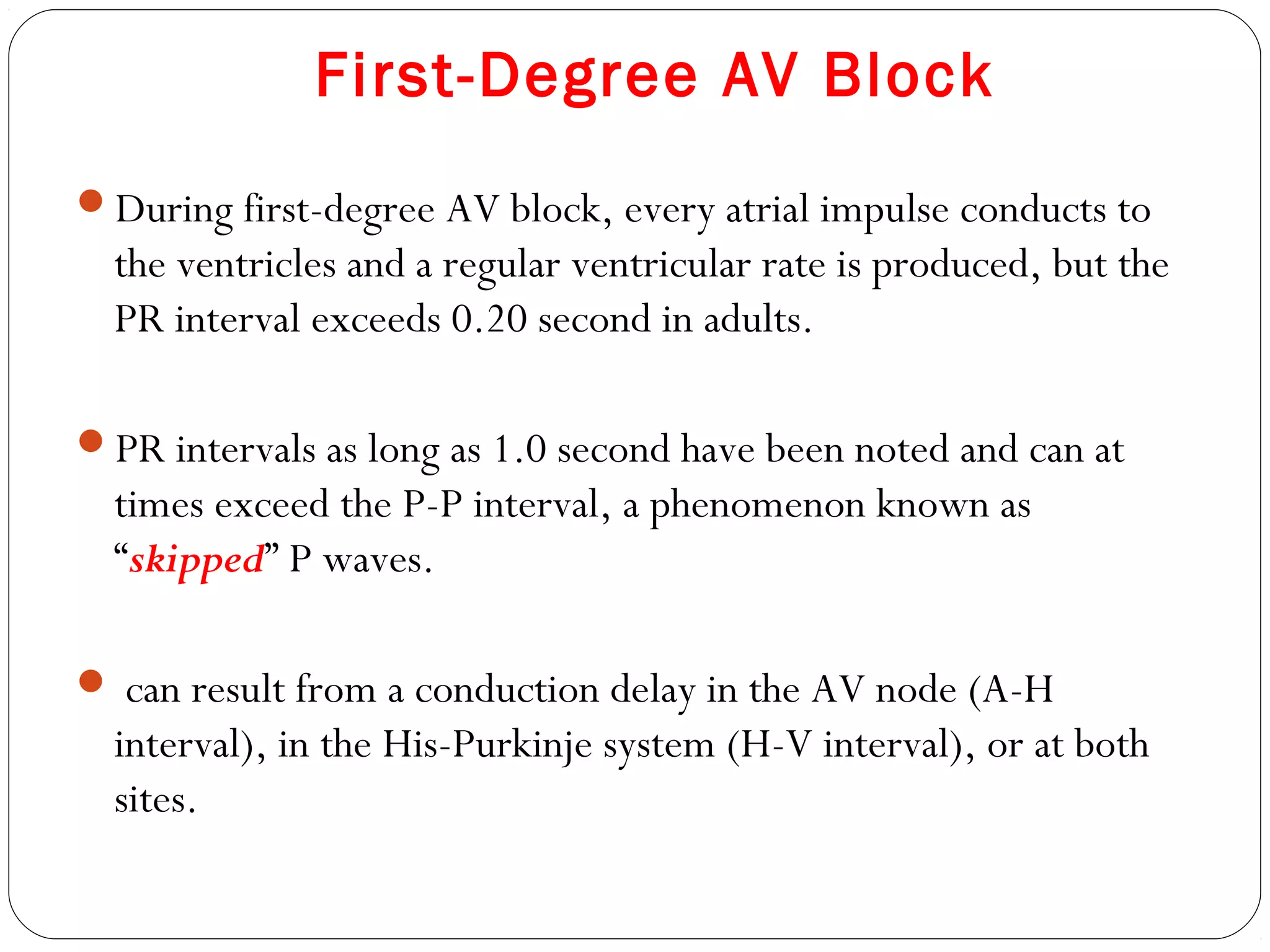 First-Degree AV Block
During first-degree AV block, every atrial impulse conducts to
the ventricles and a regular ventricular rate is produced, but the
PR interval exceeds 0.20 second in adults.
PR intervals as long as 1.0 second have been noted and can at
times exceed the P-P interval, a phenomenon known as
“skipped” P waves.
 can result from a conduction delay in the AV node (A-H
interval), in the His-Purkinje system (H-V interval), or at both
sites.
 