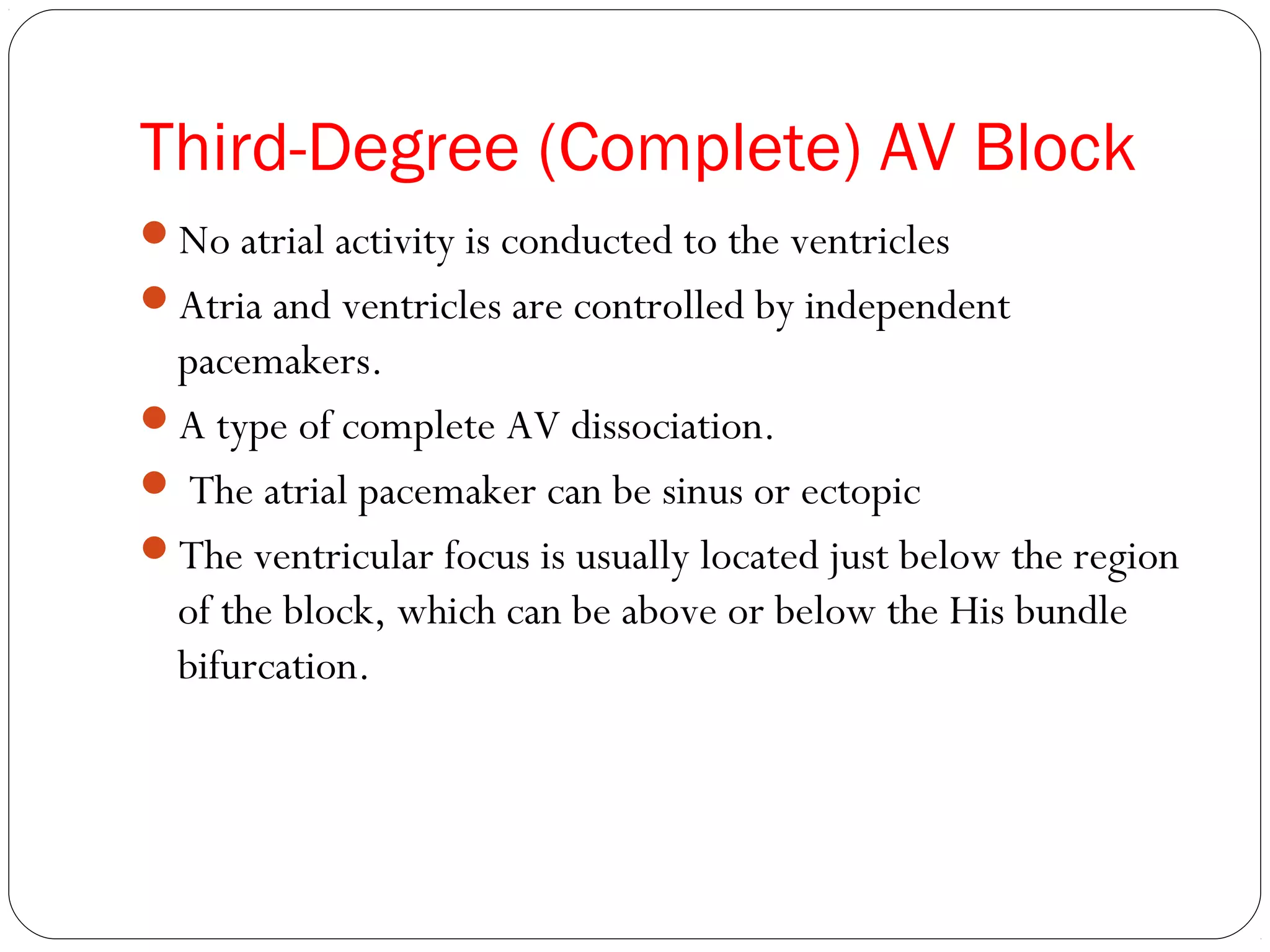 Third-Degree (Complete) AV Block
No atrial activity is conducted to the ventricles
Atria and ventricles are controlled by independent
pacemakers.
A type of complete AV dissociation.
 The atrial pacemaker can be sinus or ectopic
The ventricular focus is usually located just below the region
of the block, which can be above or below the His bundle
bifurcation.
 