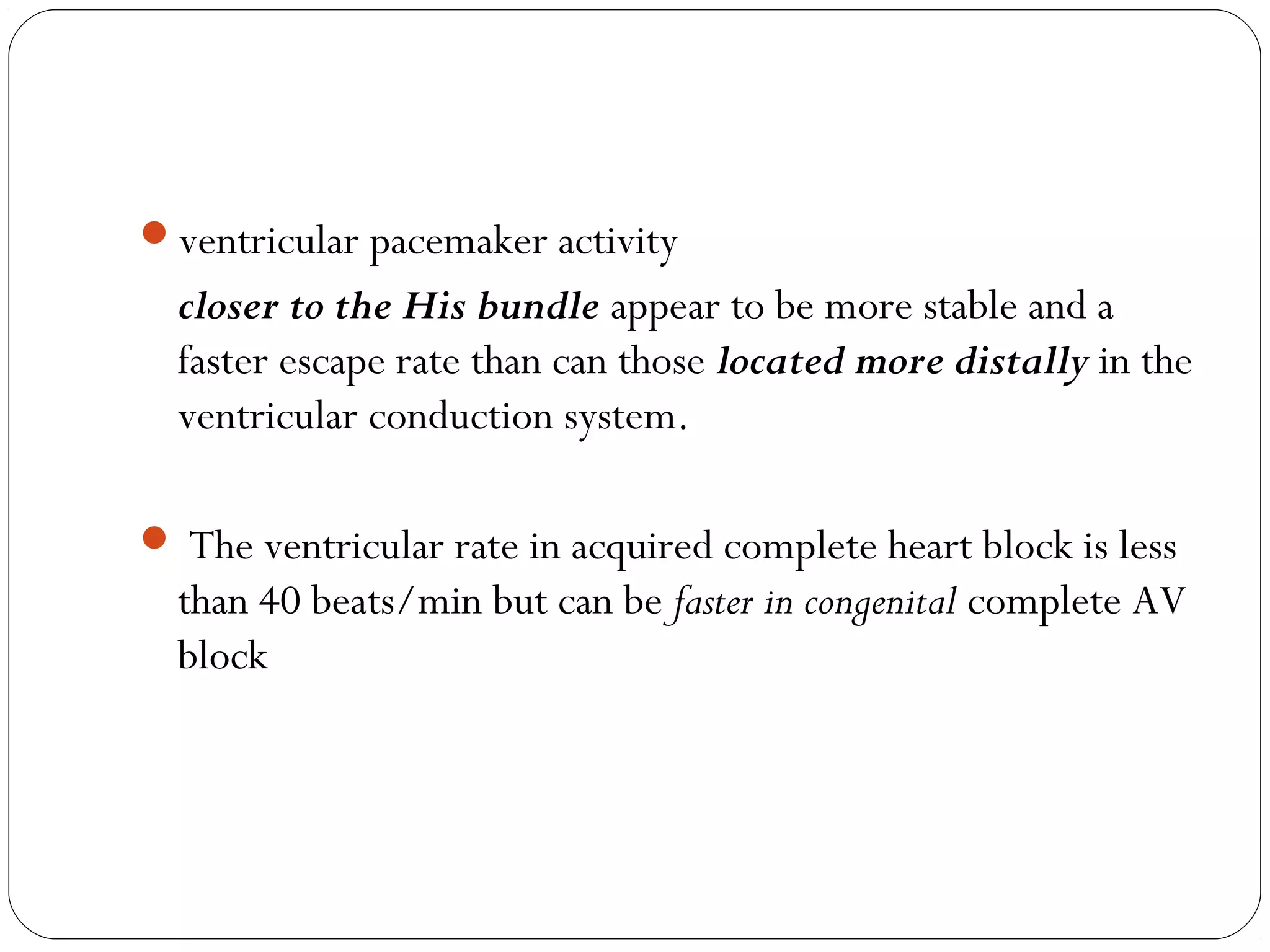 ventricular pacemaker activity
closer to the His bundle appear to be more stable and a
faster escape rate than can those located more distally in the
ventricular conduction system.
 The ventricular rate in acquired complete heart block is less
than 40 beats/min but can be faster in congenital complete AV
block
 
