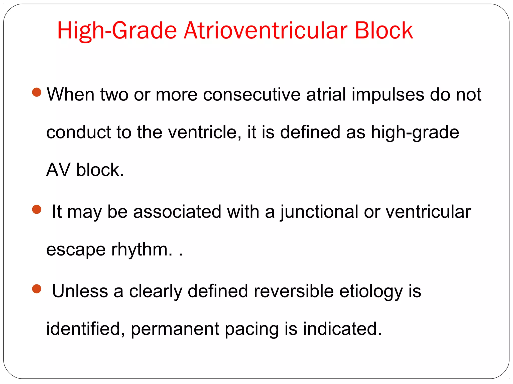 High-Grade Atrioventricular Block
When two or more consecutive atrial impulses do not
conduct to the ventricle, it is defined as high-grade
AV block.
 It may be associated with a junctional or ventricular
escape rhythm. .
 Unless a clearly defined reversible etiology is
identified, permanent pacing is indicated.
 