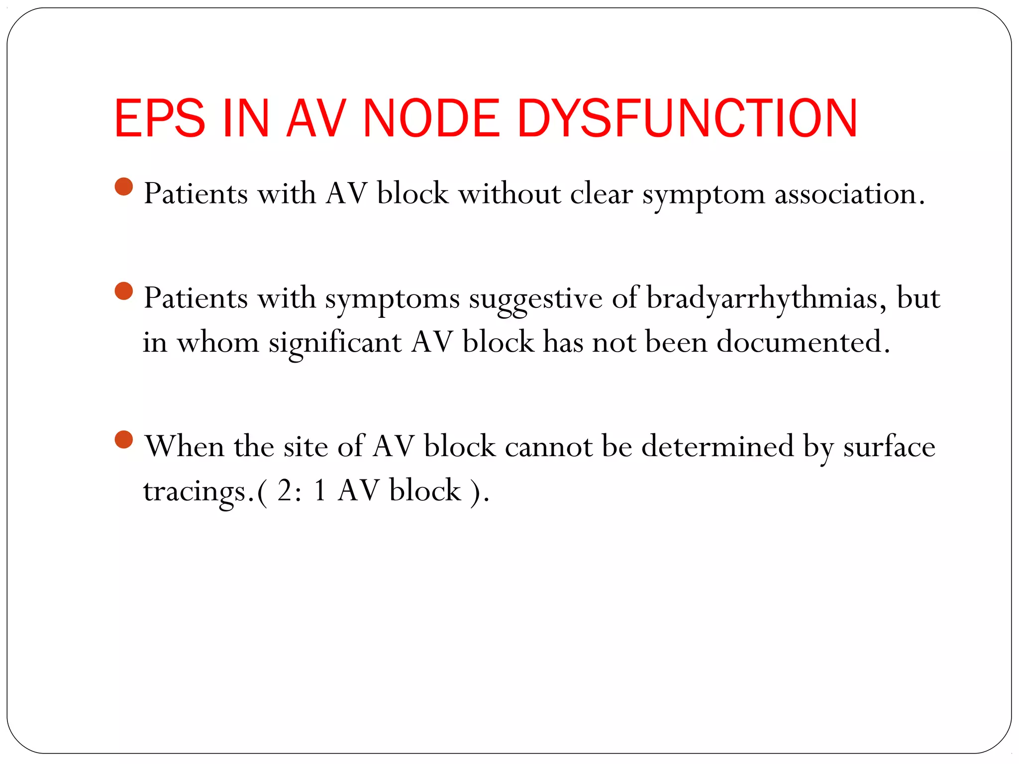 EPS IN AV NODE DYSFUNCTION
Patients with AV block without clear symptom association.
Patients with symptoms suggestive of bradyarrhythmias, but
in whom significant AV block has not been documented.
When the site of AV block cannot be determined by surface
tracings.( 2: 1 AV block ).
 